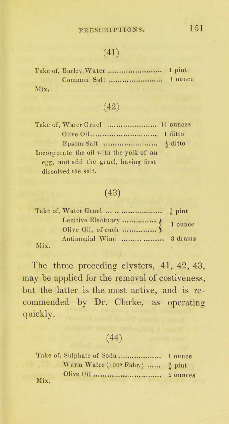 (41) Take of, Barley Water 1 pint Common Salt 1 ounce Mix. (42) Take of, Waler Gruel 11 ounces Olive Oil 1 ditto Epsom Salt ^ ditto Incorporate the oil vt'ith the yolk of an egg, and add the gruel, having first dissolved the salt. (43) Take of, Water Gruel | pint Lenitive Electuary > > 1 ounce Olive Oil, of each > Antimonial Wine 3 drams Mix. The three preceding clysters, 41, 42, 43, may be applied for the removal of costiveness, but the latter is the most active, and is re- commended by Dr. Clarke, as operating quickly. (44) Take of, Sulphate of Soda 1 ounce Warm Water (lOOo Fahr.) i pint Olive Oil J ounces Mix.