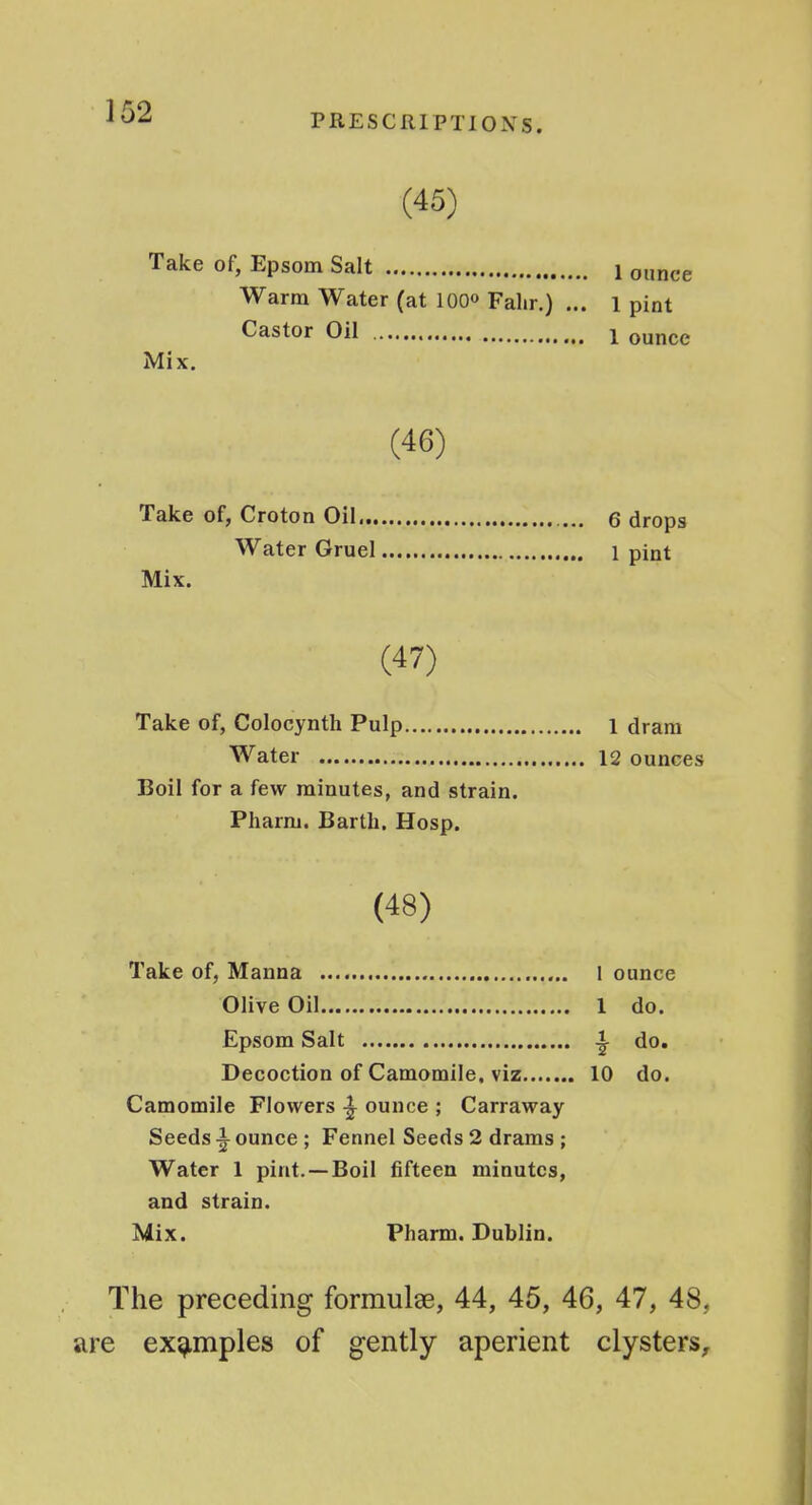 PRESCRIPTIONS. (45) Take of, Epsom Salt 1 ounce Warm Water (at 100° Falir.) ... l pint Castor Oil 1 ounce Mix. (46) Take of, Croton Oil e drops Water Gruel 1 pint Mix. (47) Take of, Colocynth Pulp 1 dram Water 12 ounces Boil for a few minutes, and strain. Pharm. Bartli. Hosp. (48) Take of, Manna l ounce Olive Oil 1 do. Epsom Salt ^ do. Decoction of Camomile, viz 10 do. Camomile Flowers ounce ; Carraway Seeds i ounce ; Fennel Seeds 2 drams; Water 1 pint.—Boil fifteen minutes, and strain. Mix. Pharm. Dublin. The preceding formulae, 44, 45, 46, 47, 48, are examples of gently aperient clysters.