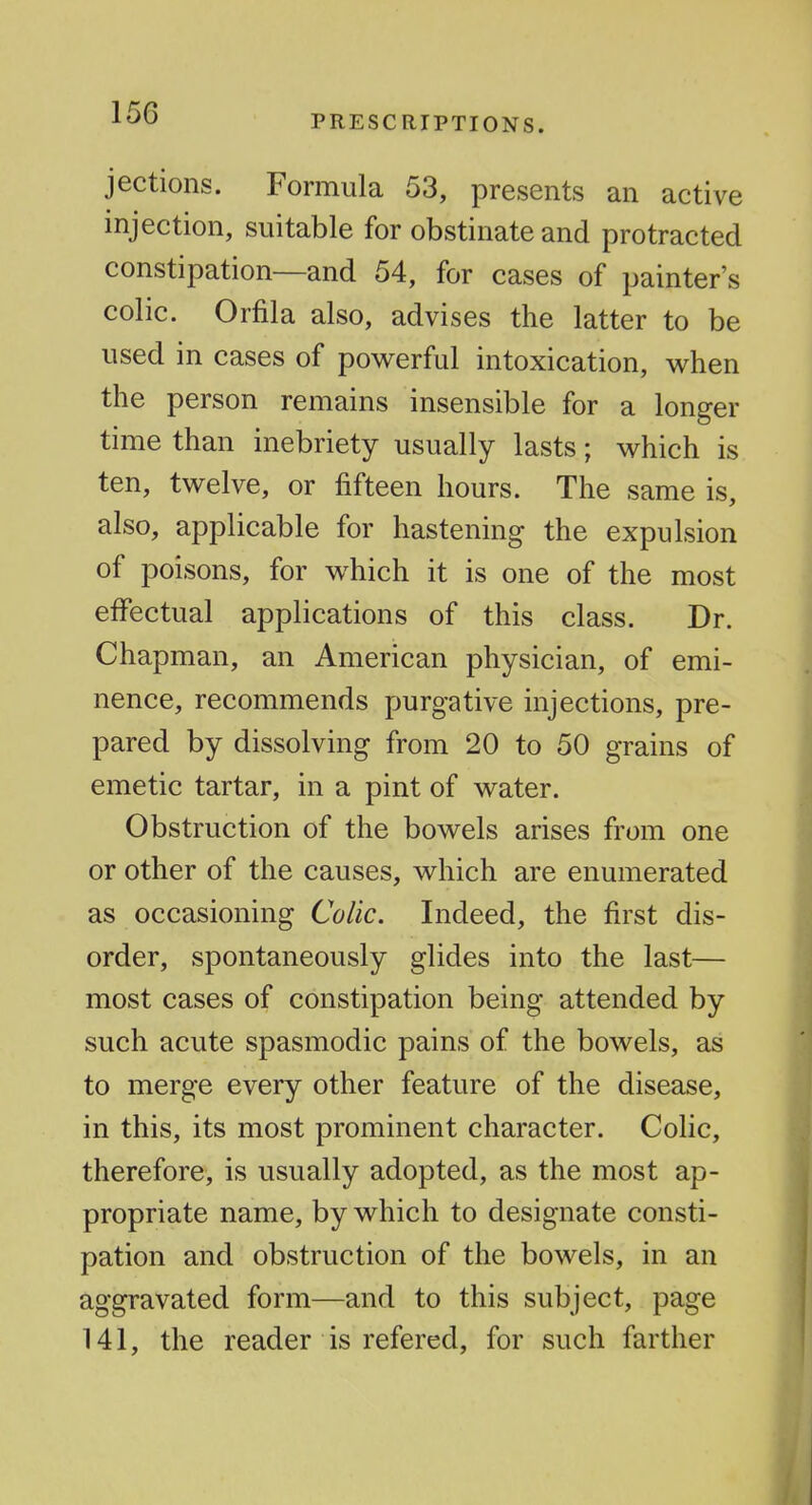 PRESCRIPTIONS. jections. Formula 53, presents an active injection, suitable for obstinate and protracted constipation—and 54, for cases of painter's colic. Orfila also, advises the latter to be used in cases of powerful intoxication, when the person remains insensible for a longer time than inebriety usually lasts; which is ten, twelve, or fifteen hours. The same is, also, applicable for hastening the expulsion of poisons, for which it is one of the most effectual applications of this class. Dr. Chapman, an American physician, of emi- nence, recommends purgative injections, pre- pared by dissolving from 20 to 50 grains of emetic tartar, in a pint of water. Obstruction of the bowels arises from one or other of the causes, which are enumerated as occasioning Colic. Indeed, the first dis- order, spontaneously glides into the last— most cases of constipation being attended by such acute spasmodic pains of the bowels, as to merge every other feature of the disease, in this, its most prominent character. Colic, therefore, is usually adopted, as the most ap- propriate name, by which to designate consti- pation and obstruction of the bowels, in an aggravated form—and to this subject, page 141, the reader is refered, for such farther