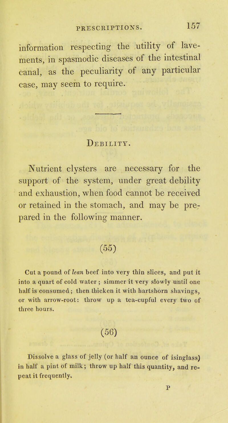 information respecting the utility of lave- ments, in spasmodic diseases of the intestinal canal, as the peculiarity of any particular case, may seem to require. Debility. Nutrient clysters are necessary for the support of the system, under great debility and exhaustion, when food cannot be received or retained in the stomach, and may be pre- pared in the follov^ing manner. (55) Cut a pound of lean beef into very thin slices, and put it into a quart of cold water ; simmer it very sfowly until one half is consumed; then thicken it with hartshorn shavings, or with arrow-root: throw up a tea-cupful every two of three hours. (56) Dissolve a glass of jelly (or half an ounce of isinglass) in half a pint of milk; throw up half this quantity, and re- peat it frequently. P