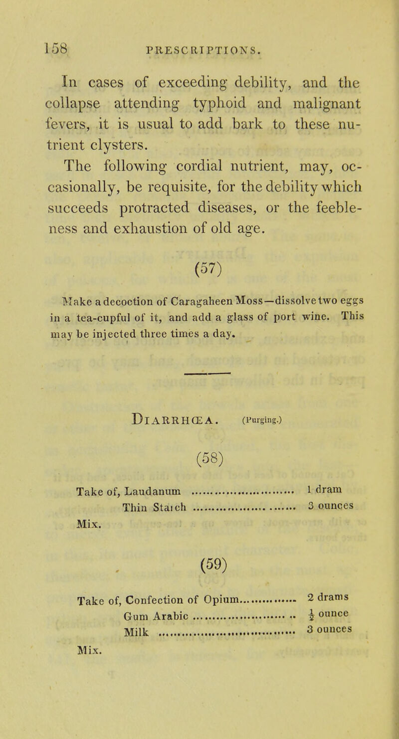 Ill cases of exceeding debility, and the collapse attending typhoid and malignant fevers, it is usual to add bark to these nu- trient clysters. The following cordial nutrient, may, oc- casionally, be requisite, for the debility which succeeds protracted diseases, or the feeble- ness and exhaustion of old a^ e. Make a decoction of Caragaheen Moss—dissolve two eggs in a tea-cupful of it, and add a glass of port wine. This may be injected three times a day. (57) DiARRHCEA. (Purging.) (58) Take of, Laudanum Thin Staich Mix. 1 dram 3 ounces (59) Take of, Confection of Opium Gum Arabic Milk 2 drams ^ ounce 3 ounces