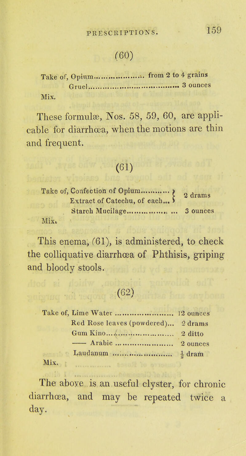 (60) Take of, Opium ■•. from 2 to 4 grains Gruel 3 ounces Mix. These formulae, Nos. 58, 59, 60, are appli- cable for diarrhoea, when the motions are thin and frequent. 'I 2 drams I... ' (61) Take of, Confection of Opium.... Extract of Catechu, of each. Starch Mucilage ... 3 ounces Mixt This enema, f61), is administered, to check the colliquative diarrhoea of Phthisis, griping and bloody stools. (62) Take of, Lime Watev 12 ounces Red Rose leaves (powdered)... ^ drams Gam Kino...^. 2 ditto Arabic 2 ounces Laudanum i dram Mix. The aboye is an useful clyster, for chronic diarrhoea, and may be repeated twice a day.