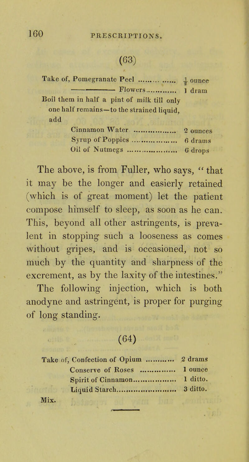 (63) Take of, Pomegranate Peel ^ ounce FJowers ] dram Boil them in half a pint of milk till only one half remains—to the strained liquid, add Cinnamon Water 2 ounces Syrup of Poppies 6 drams Oil of Nutmegs C drops The above, is from Fuller, who says,  that it may be the longer and easierly retained (which is of great moment) let the patient compose himself to sleep, as soon as he can. This, beyond all other astringents, is preva- lent in stopping such a looseness as comes without gripes, and is occasioned, not so much by the quantity and sharpness of the excrement, as by the laxity of the intestines. The following injection, which is both anodyne and astringent, is proper for purging of long standing. • , (64) Take nf, Confection of Opium 2 drams Conserve of Roses 1 ounce Spirit of Cinnamon 1 ditto. Liquid Starch 3 ditto.
