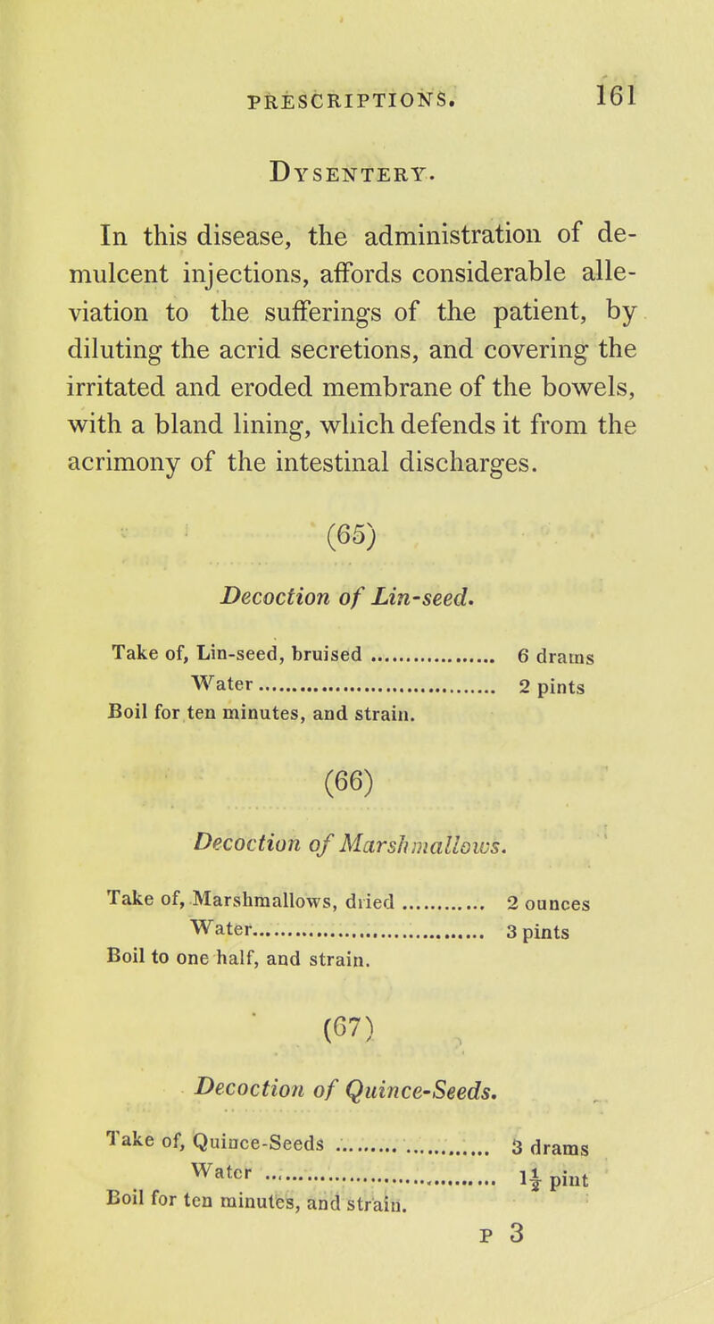 Dysentery. In this disease, the administration of de- mulcent injections, affords considerable alle- viation to the sufferings of the patient, by- diluting the acrid secretions, and covering the irritated and eroded membrane of the bowels, with a bland lining, which defends it from the acrimony of the intestinal discharges. (65) Decoction of Lin-seed. Take of, Lin-seed, bruised Water 6 drams 2 pints Boil for ten minutes, and strain. (66) Decoction of Marsh mallows. Take of, Marshraallows, dried Water Boil to one half, and strain. 2 ounces 3 pints (67) Decoction of Quince-Seeds. Take of, Quince-Seeds Water 3 drams pint Boil for ten minutes, and strain. P 3