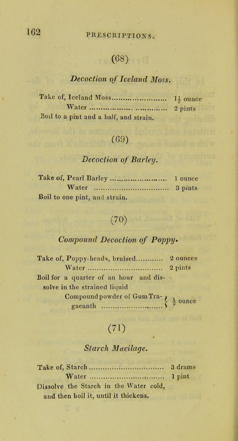 PRESCRIPTIONS, (68) Decoction of Iceland Moss. Take of, Iceland Moss ounce Water 2 pints Boil to a pint and a half, and strain. (69) Decoction of Barley. Take of, Pearl Barley 1 ounce Water 3 pints Boil to one pint, and strain. (70) Compound Decoction of Poppy* Take of, Poppy-heads, bruised 2 ounces Water 2 pints Boil for a quarter of an hour and dis- solve in the strained liquid Compound powder of GumTra- , , ' ounce gacunth ^ (71) Starch Mucilage. Take of, Starch 3 dramsr Water 1 pint Dissolve the Starch in the Water cold, and then boil it, until it thickens.