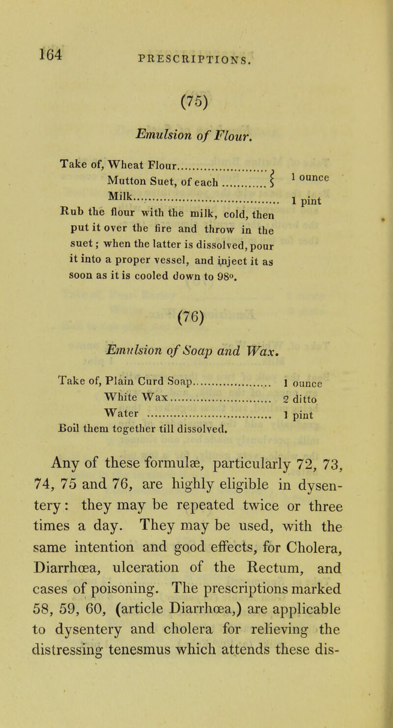 (75) Emulsion of Flour. Take of, Wheat Flour Mutton Suet, of each i ^ '^^^ Milk.... Ipint Rub the flour with the milk, cold, then put it over the fire and throw in the suet; when the latter is dissolved, pour it into a proper vessel, and inject it as soon as it is cooled down to 98o. (76) Emulsion of Soap and Wax, Take of, Plain Curd Soap 1 ounce White Wax 2 ditto Water ] pint Boil them together till dissolved. Any of these formulae, particularly 72, 73, 74, 75 and 76, are highly eligible in dysen- tery : they may be repeated twice or three times a day. They may be used, with the same intention and good effects, for Cholera, Diarrhoea, ulceration of the Rectum, and cases of poisoning. The prescriptions marked 58, 59, 60, (article Diarrhoea,) are applicable to dysentery and cholera for relieving the distressing tenesmus which attends these dis-