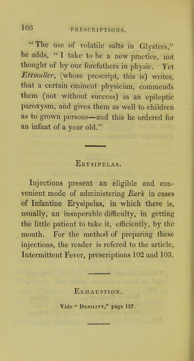  The use of volatile salts in Glysters, he adds, I take to be a new practice, not thought of by our forefathers in physic. Yet Ettmuller, (whose prescript, this is) writes, that a certain eminent physician, commends them (not without success) in an epileptic paroxysm, and gives them as well to children as to grown persons—and this he ordered for an infant of a year old. Erysipelas. Injections present an eligible and con- venient mode of administering Bark in cases of Infantine Erysipelas, in which there is, usually, an insuperable difficulty, in getting the little patient to take it, efficiently, by the mouth. For the method of preparing these injections, the reader is refered to the article, Intermittent Fever, prescriptions 102 and 103. Exhaustion. Vide  Debility, page 157.
