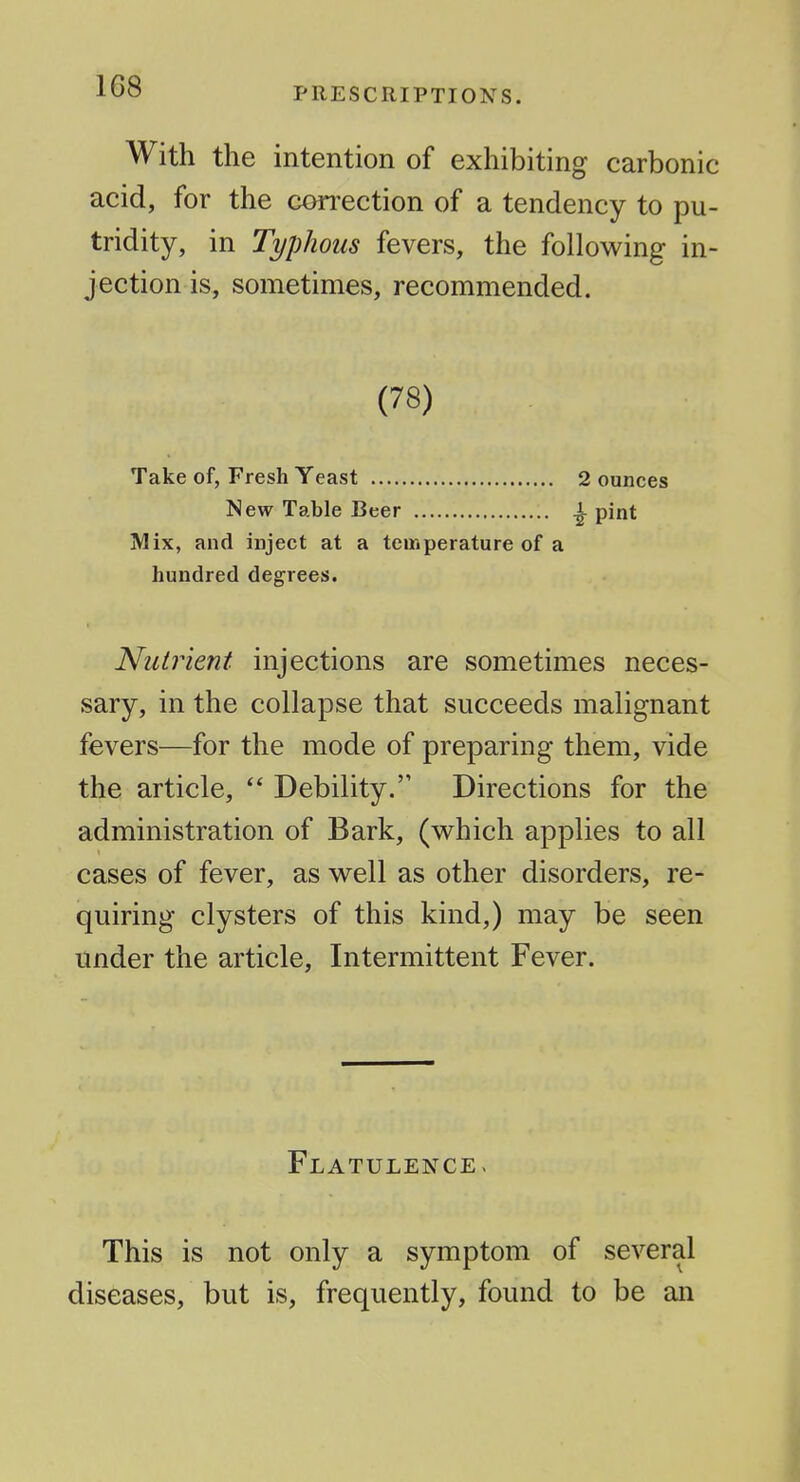 With the intention of exhibiting carbonic acid, for the correction of a tendency to pu- tridity, in Typhous fevers, the following in- jection is, sometimes, recommended. (78) Take of, Fresh Yeast 2 ounces New Table Beer ^ pint Mix, and inject at a temperature of a hundred degrees. Nutrient injections are sometimes neces- sary, in the collapse that succeeds malignant fevers—for the mode of preparing them, vide the article,  Debility. Directions for the administration of Bark, (which applies to all cases of fever, as well as other disorders, re- quiring clysters of this kind,) may be seen tinder the article, Intermittent Fever. Flatulence> This is not only a symptom of several diseases, but is, frequently, found to be an