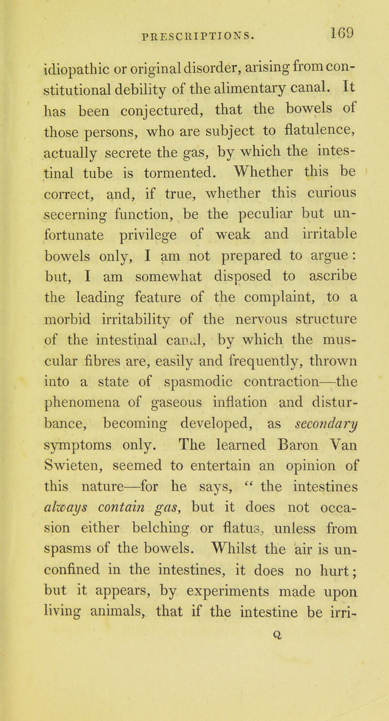 idiopathic or original disorder, arising from con- stitutional debility of the alimentary canal. It has been conjectured, that the bowels of those persons, who are subject to flatulence, actually secrete the gas, by which the intes- tinal tube is tormented. Whether this be coiTect, and, if true, whether this curious secerning function, be the peculiar but un- fortunate privilege of weak and irritable bowels only, I am not prepared to argue: but, I am somewhat disposed to ascribe the leading feature of the complaint, to a morbid irritability of the nervous structure of the intestinal cancil, by which the mus- cular fibres are, easily and frequently, thrown into a state of spasmodic contraction—the phenomena of gaseous inflation and distur- bance, becoming developed, as secondary symptoms only. The learned Baron Van Swieten, seemed to entertain an opinion of this nature—for he says,  the intestines always contain gas, but it does not occa- sion either belching or flatus, unless from spasms of the bowels. Whilst the air is un- confined in the intestines, it does no hurt; but it appears, by experiments made upon living animals, that if the intestine be irri-