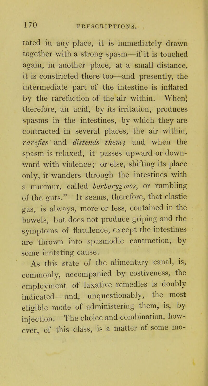 tated in any place, it is immediately drawn together with a strong spasm—if it is touched again, in another place, at a small distance, it is constricted there too—and presently, the intermediate part of the intestine is inflated by the rarefaction of the air within. When J therefore, an acid, by its irritation, produces spasms in the intestines, by which they are contracted in several places, the air within, rarefies ^.nd distends them; and when the spasm is relaxed, it passes upward or down- ward with violence; or else, shifting its place only, it wanders through the intestines with a murmur, called horborygmos, or rumbling of the guts. It seems, therefore, that elastic gas, is always, more or less, contained in the bowels, but does not produce griping and the symptoms of flatulence, except the intestines are thrown into spasmodic contraction, by some irritating cause. As this state of the alimentary canal, is, commonly, accompanied by costiveness, the employment of laxative remedies is doubly indicated—and, unquestionably, the most eligible mode of administering them, is, by injection. The choice and combination, how^ ever, of this class, is a matter of some mo-