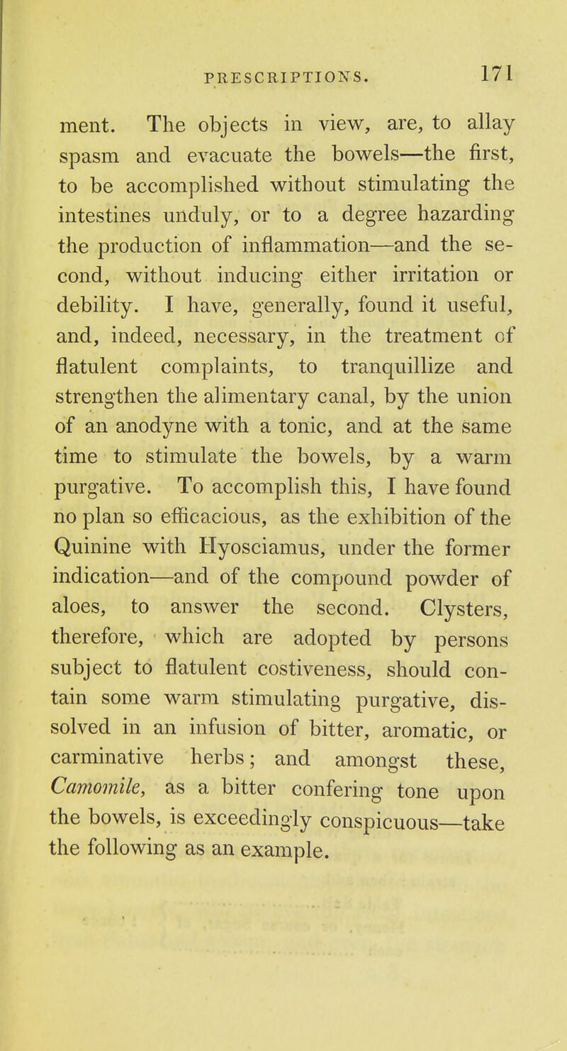 ment. The objects in view, are, to allay spasm and evacuate the bovy^els—the first, to be accomplished without stimulating the intestines unduly, or to a degree hazarding the production of inflammation—and the se- cond, without inducing either irritation or debility. I have, generally, found it useful, and, indeed, necessary, in the treatment of flatulent complaints, to tranquillize and strengthen the alimentary canal, by the union of an anodyne with a tonic, and at the same time to stimulate the bowels, by a warm purgative. To accomplish this, I have found no plan so efficacious, as the exhibition of the Quinine with Hyosciamus, under the former indication—and of the compound powder of aloes, to answer the second. Clysters, therefore, which are adopted by persons subject to flatulent costiveness, should con- tain some warm stimulating purgative, dis- solved in an infusion of bitter, aromatic, or carminative herbs; and amongst these, Camomile, as a bitter confering tone upon the bowels, is exceedingly conspicuous—take the following as an example.