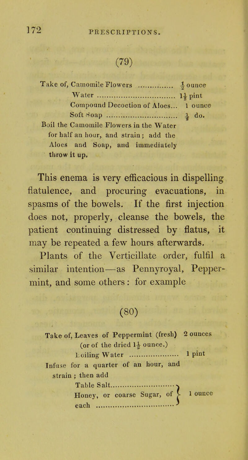 (79) Take of, Camomile Flowers |^ ounce Water 1^ pint Compound Decoction of Aloes... 1 ounce Soft Soap .1 do. Boil the Camomile Flowers in the Water for half an hour, and strain ; add the Aloes and Soap, and immediately throw it up, This enema is very efficacious in dispelling flatulence, and procuring evacuations, in spasms of the bow^els. If the first injection does not, properly, cleanse the bowels, the patient continuing distressed by flatus, it may be repeated a few hours afterwards. Plants of the Verticillate order, fulfil a similar intention—as Pennyroyal, Pepper- mint, and some others : for example (80) Take of, Leaves of Peppermint (fresh) 2 ounces (or of the dried 1^ ounce.) Loiling Water 1 pint Infuse for a quarter of an hour, and strain ; then add Table Salt n Honey, or coarse Sugar, of S- 1 ounce each ^