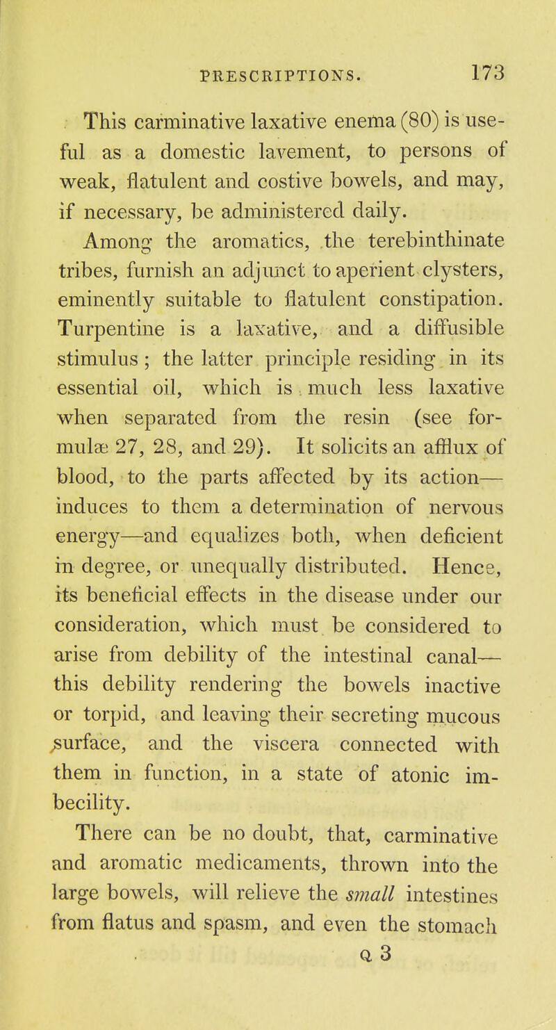 This carminative laxative enema (80) is use- ful as a domestic lavement, to persons of v^eak, flatulent and costive bowels, and may, if necessary, be administered daily. Among the aromatics, the terebinthinate tribes, furnish an adjunct to aperient clysters, eminently suitable to flatulent constipation. Turpentine is a laxative, and a diflusible stimulus ; the latter principle residing in its essential oil, which is much less laxative when separated from the resin (see for- mulae 27, 28, and 29). It solicits an afilux of blood, to the parts aff'ected by its action— induces to them a determination of nervous energy—and equalizes both, when deficient in degree, or unequally distributed. Hence, its beneficial effects in the disease under our consideration, which must be considered to arise from debility of the intestinal canal— this debility rendering the bowels inactive or torpid, and leaving their secreting mucous surface, and the viscera connected with them in function, in a state of atonic im- becility. There can be no doubt, that, carminative and aromatic medicaments, thrown into the large bowels, will relieve the small intestines from flatus and spasm, and even the stomach 0, 3