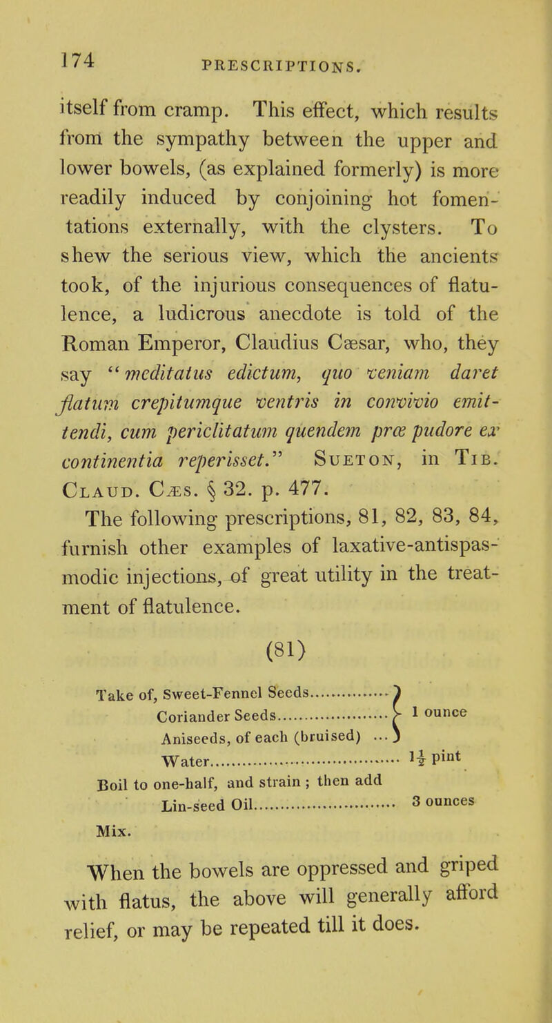 itself from cramp. This effect, which results from the sympathy between the upper and lower bowels, (as explained formerly) is more readily induced by conjoining hot fomen- tations externally, with the clysters. To shew the serious view, which the ancients took, of the injurious consequences of flatu- lence, a ludicrous anecdote is told of the Roman Emperor, Claudius Csesar, who, they say  weditatits edictim, quo teniam daret Jiatum crepitumque *ventris in co?ivwio emit- tendi, cum pericHtatw?i quendem pros pudore ea' continentia reperisset.'' Suet on, in Tib. Claud. Cm^. \ 32. p. 477. The following prescriptions, 81, 82, 83, 84, furnish other examples of laxative-antispas- modic injections, -of great utility in the treat- ment of flatulence. (81) Take of, Sweet-Fennel Seeds ^ Coriander Seeds V 1 ounce Aniseeds, of each (bruised) ...3 Water H Pi°V Boil to one-half, and strain ; then add Lin-seed Oil 3 ounces Mix. When the bowels are oppressed and griped with flatus, the above will generally aff^ord relief, or may be repeated till it does.