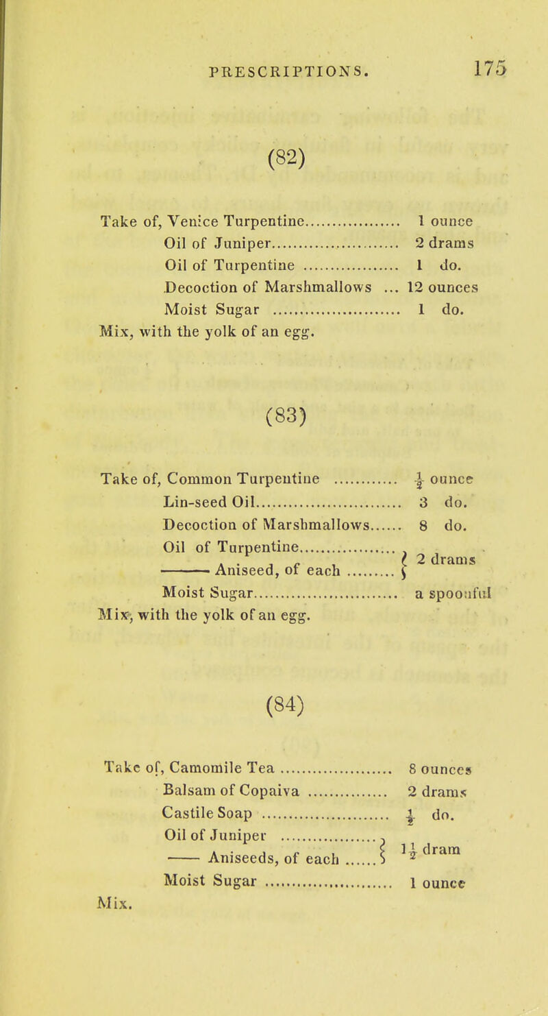 (82) Take of, Venice Turpentine 1 ounce Oil of Juniper 2 drams Oil of Turpentine I do. Decoction of Marshmallows ... 12 ounces Moist Sugar 1 do. Mix, with the yolk of an egg. (83) Take of, Common Turpentine -| ounce Lin-seed Oil 3 do. Decoction of Marshmallows 8 do. Oil of Turpentine A • J f '2 drams ' ■ Aniseed, oi each ^ Moist Sugar a spoo:ifiiI MiKj with the yolk of an egg. (84) Take of, Camomile Tea 8 ounces Balsam of Copaiva 2 drams Castile Soap i. do. Oil of Juniper , ^ Aniseeds, of each j ^ ^ dram Moist Sugar 1 ounce Mix.