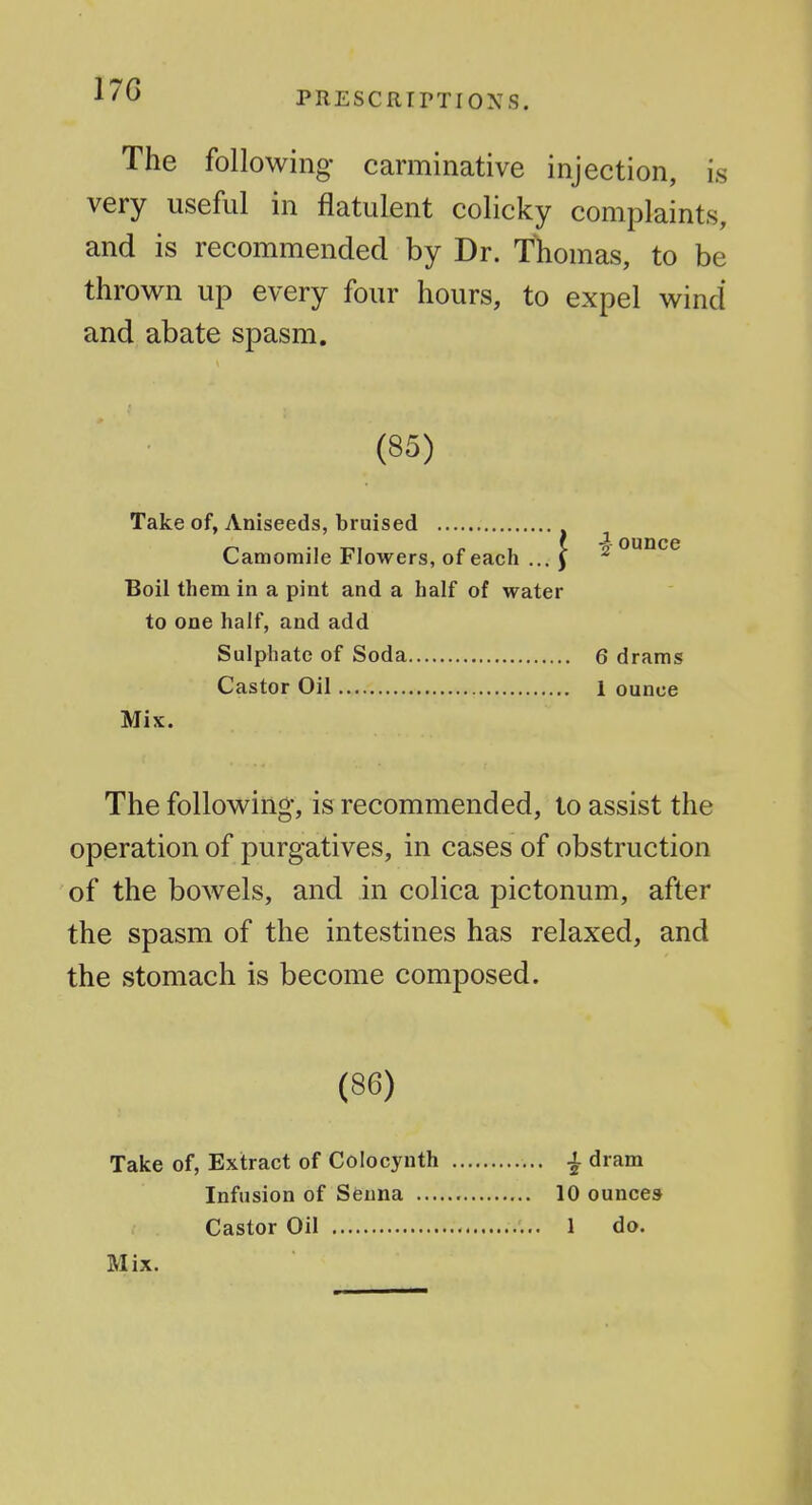 17G PRESCRirTIONS. The following carminative injection, is very useful in flatulent colicky complaints, and is recommended by Dr. Thomas, to be thrown up every four hours, to expel wind and abate spasm. (85) Take of, Aniseeds, bruised Camomile Flowers, of each ... ) Boil them in a pint and a half of water to one half, and add Sulphate of Soda Castor Oil Mix. The following, is recommended, to assist the operation of purgatives, in cases of obstruction of the bowels, and in colica pictonum, after the spasm of the intestines has relaxed, and the stomach is become composed. (86) Take of, Extract of Colocynth ^ dram Infusion of Senna 10 ounces Castor Oil 1 do. Mix. ■| ounce 6 drams 1 ounce