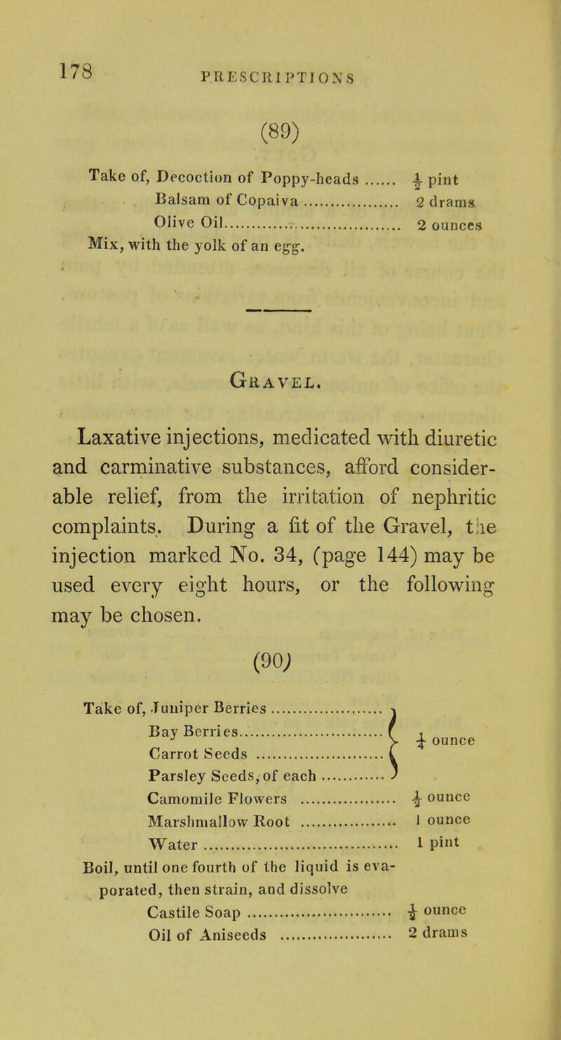 PRESClllPTJOXS (89) Take of, Decoction of Poppy-heads Balsam of Copaiva Olive Oil 1 pint 2 drams 2 ounces Mix, with the yolk of an egg. Gravel. Laxative injections, medicated with diuretic and carminative substances, afford consider- able relief, from the irritation of nephritic complaints. During a fit of the Gravel, t:ie injection marked No. 34, (page 144) may be used every eight hours, or the following may be chosen. (9o; Taike of, Tuuiper Berries Bay Berries Carrot Seeds Parsley Seeds,of each Camomile Flowers ... ^ ounce 1 ounce 1 pint ■jf ounce Marshmallow Root Water Boil, until one fourth of the liquid is eva porated, then strain, and dissolve Castile Soap Oil of Aniseeds •J ounce 2 drams