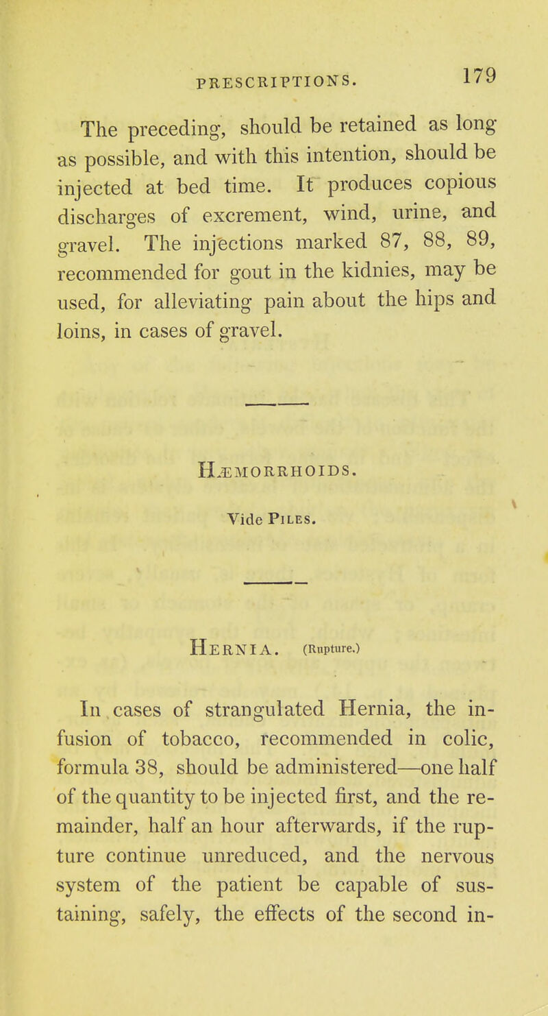 The preceding, should be retained as long- as possible, and with this intention, should be injected at bed time. It produces copious discharges of excrement, wind, urine, and gravel. The inj'ections marked 87, 88, 89, recommended for gout in the kidnies, may be used, for alleviating pain about the hips and loins, in cases of gravel. H.5i:M0RRH0IDS. Vide Piles. Hernia. (Rupture.) In cases of strangulated Hernia, the in- fusion of tobacco, recommended in colic, formula 38, should be administered—one half of the quantity to be injected first, and the re- mainder, half an hour afterwards, if the rup- ture continue unreduced, and the nervous system of the patient be capable of sus- taining, safely, the effects of the second in-