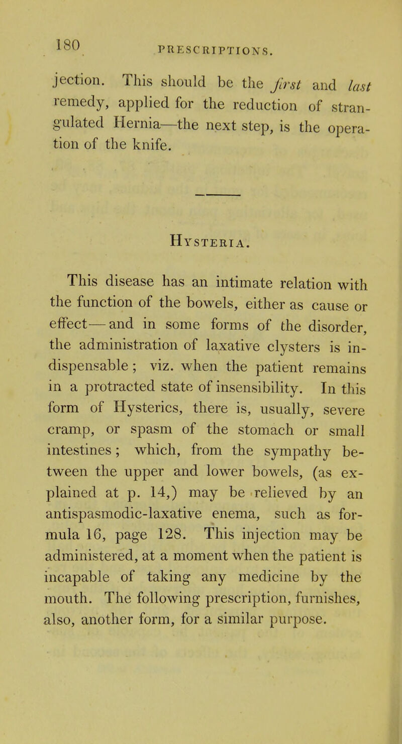 PRESCRIPTIONS. jection. This should be the Jirst and last remedy, applied for the reduction of stran- gulated Hernia—the next step, is the opera- tion of the knife. Hysteria. This disease has an intimate relation with the function of the bowels, either as cause or effect—and in some forms of the disorder, the administration of laxative clysters is in- dispensable; viz. when the patient remains in a protracted state of insensibility. In this form of Hysterics, there is, usually, severe cramp, or spasm of the stomach or small intestines; which, from the sympathy be- tween the upper and lower bowels, (as ex- plained at p. 14,) may be relieved by an antispasmodic-laxative enema, such as for- mula 16, page 128. This injection may be administered, at a moment when the patient is incapable of taking any medicine by the mouth. The following prescription, furnishes, also, another form, for a similar purpose.