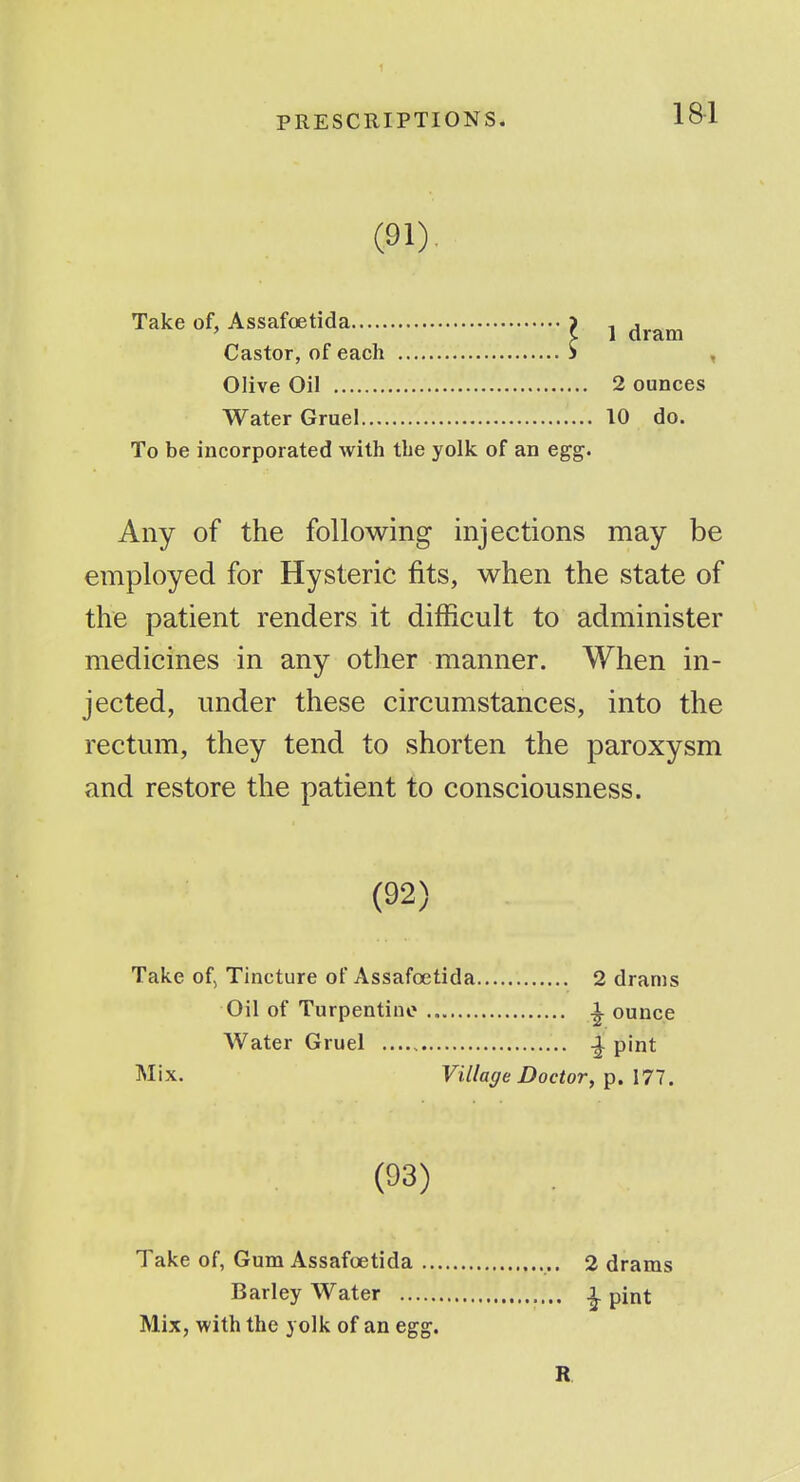 1 PRESCRIPTIONS. 181 (91). Take of, Assafoetida i Castor, of each S Olive Oil Water Gruel To be incorporated with the yolk of an egg. Any of the following injections may be employed for Hysteric fits, when the state of the patient renders it difficult to administer medicines in any other manner. When in- jected, under these circumstances, into the rectum, they tend to shorten the paroxysm and restore the patient to consciousness. (92) Take of, Tincture of Assafoetida 2 drams Oil of Turpentine ^ ounce Water Gruel ^ pint Mix. Village Doctor, p. 177. (93) Take of, Gum Assafoetida ., 2 drams Barley Water ^ pint Mix, with the yolk of an eg^. R 1 dram 2 ounces 10 do.