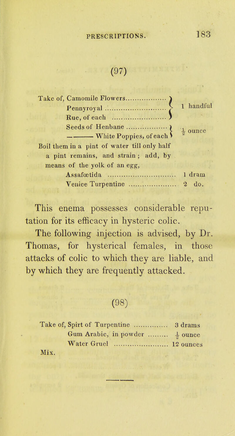 (97) Take of, Camomile Flowers ^ Pennyroyal ^ Rue, of each ) Seeds of Henbane ) White Poppies, of each i Boil them in a pint of water till only half a pint remains, and strain ; add, by means of the yolk of an egg, Assafoetida , Venice Turpentine This enema possesses considerable repu- tation for its efficacy in hysteric colic. The following injection is advised, by Dr. Thomas, for hysterical females, in those attacks of colic to which they are liable, and by which they are frequently attacked. 1 handful ■i- ounce 1 dram 2 do. (98) Take of, Spirt of Turpentine 3 drams Gum Arabic, in powder 4- ounce Water Gruel 12 ounces Mix.