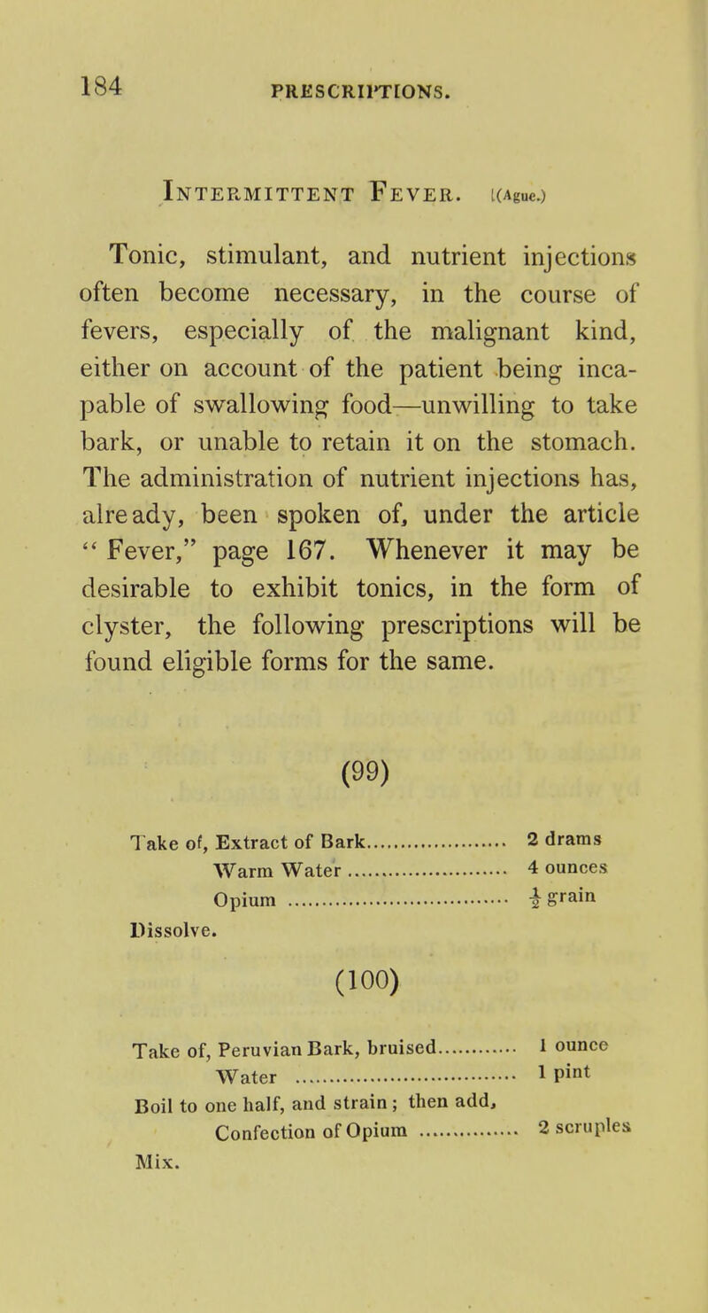 Intermittent Fever. [(Ague.) Tonic, stimulant, and nutrient injections often become necessary, in the course of fevers, especially of the malignant kind, either on account of the patient being inca- pable of swallowing food—unwilling to take bark, or unable to retain it on the stomach. The administration of nutrient injections has, already, been spoken of, under the article  Fever, page 167. Whenever it may be desirable to exhibit tonics, in the form of clyster, the following prescriptions will be found eligible forms for the same. (99) Take of, Extract of Bark Warm Water ... Opium Dissolve. 2 drams 4 ounces I grain (100) Take of, Peruvian Bark, bruised Water Boil to one half, and strain; then add. Confection of Opium Mix. 1 ounce 1 pint 2 scruples