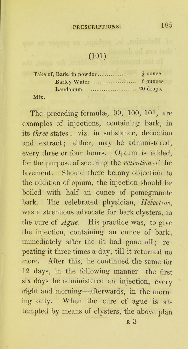 (101) Take of, Bark, in powder ^ ounce Barley Water : 6 ounces Laudanum 20 drops. Mix. The preceding formulse, 99, 100, 101, are examples of injections, containing bark, in its three states ; viz. in substance, decoction and extract; either, may be administered, every three or four hours. Opium is added, for the purpose of securing the retention of the lavement. Should there be.any objection to the addition of opium, the injection should be boiled with half an ounce of pomegranate bark. The celebrated physician, Helvefius, was a strenuous advocate for bark clysters, in the cure of Ague. His practice was, to give the injection, containing an ounce of bark, immediately after the fit had gone off; re- peating it three times a day, till it returned no more. After this, he continued the same for 12 days, in the following manner—the first six days he administered an injection, every night and morning—afterwards, in the morn- ing only. When the cure of ague is at- tempted by means of clysters, the above plan R 3