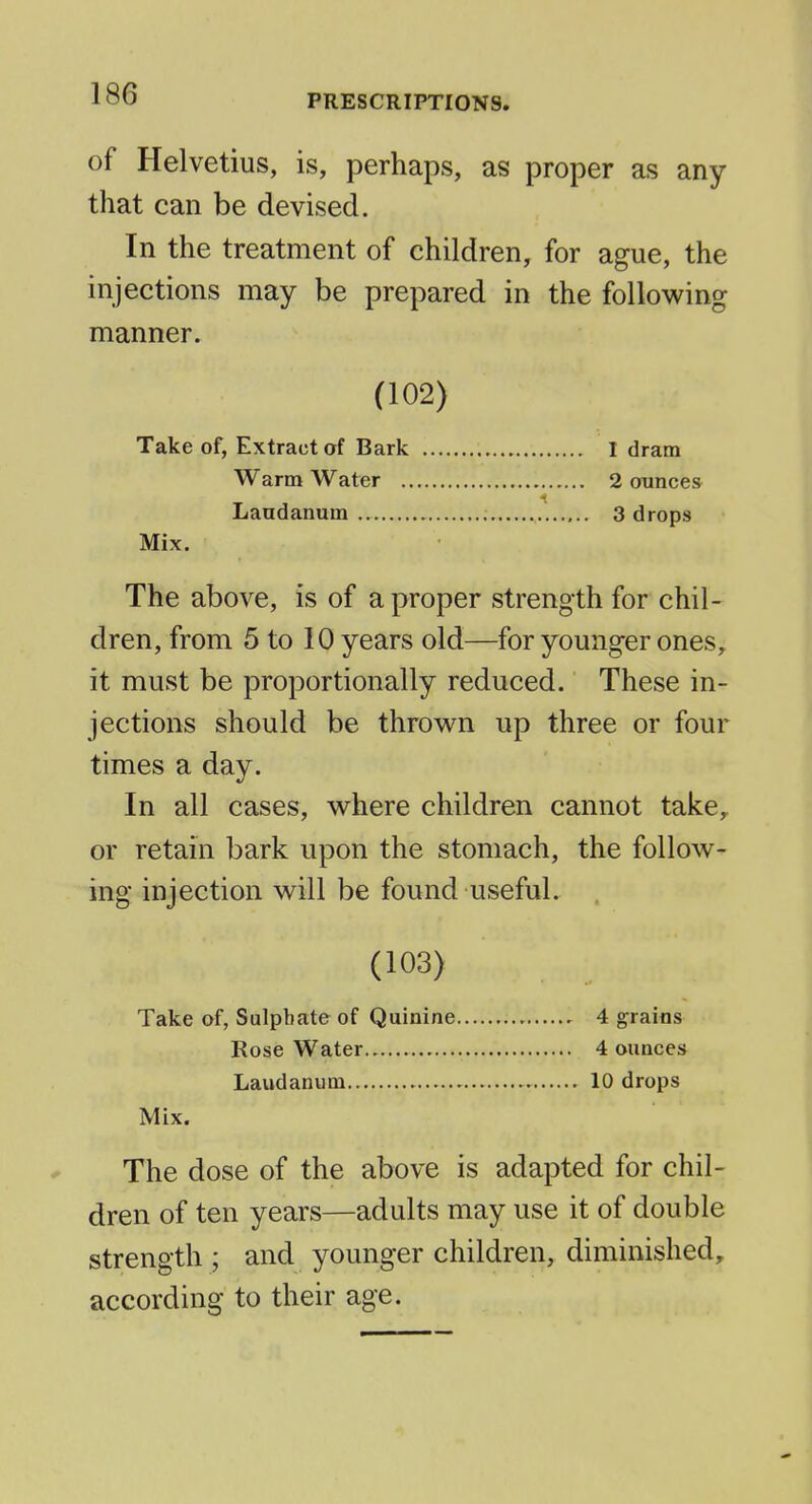 of Helvetius, is, perhaps, as proper as any that can be devised. In the treatment of children, for ague, the injections may be prepared in the following manner. (102) Take of, Extract of Bark 1 dram Warm Water 2 ounces Laudanum.. 3 drops Mix. The above, is of a proper strength for chil- dren, from 5 to 10 years old—for younger ones, it must be proportionally reduced. These in- jections should be thrown up three or four times a day. In all cases, where children cannot take, or retain bark upon the stomach, the follow- ing injection will be found useful. (103) Take of, Sulphate of Quinine 4 grains Rose Water 4 ounces Laudanum 10 drops Mix. The dose of the above is adapted for chil- dren of ten years—adults may use it of double strength ; and younger children, diminished, according to their age.