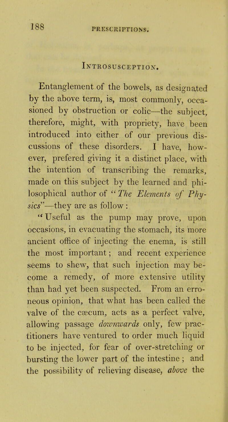 Introsusception. Entanglement of the bowels, as designated by the above term, is, most commonly, occa- sioned by obstruction or colic—the subject, therefore, might, with propriety, have been introduced into either of our previous dis- cussions of these disorders. I have, how- ever, prefered giving it a distinct place, with the intention of transcribing the remarks, made on this subject by the learned and phi- losophical author of  The Elements of Phy- sics—they are as follow : Useful as the pump may prove, upon occasions, in evacuating the stomach, its more ancient office of injecting the enema, is still the most important; and recent experience seems to shew, that such injection may be- come a remedy, of more extensive utility than had yet been suspected. From an erro- neous opinion, that what has been called the valve of the caecum, acts as a perfect valve, allowing passage doximwards only, few prac- titioners have ventured to order much liquid to be injected, for fear of over-stretching or bursting the lower part of the intestine ; and the possibility of relieving disease, abo've the