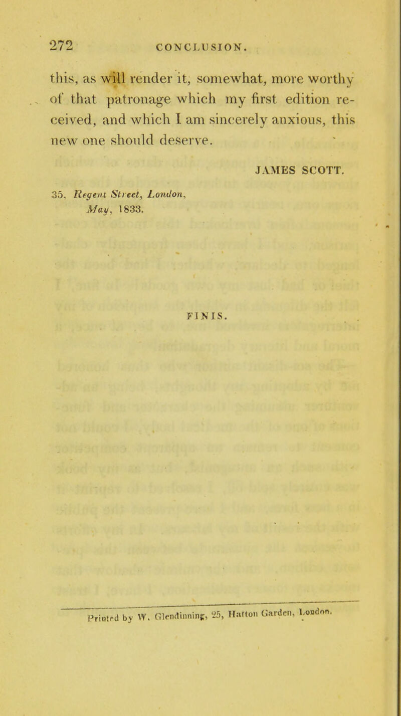 this, as wiil render it, somewhat, more worthy of that patronage which my first edition re- ceived, and which 1 am sincerely anxious, this new one should deserve. JAMES SCOTT. 35. Regent Street, London, May, 1833. FINIS. Printf-d by W. Glemlinninc, Hatton Garden, London.