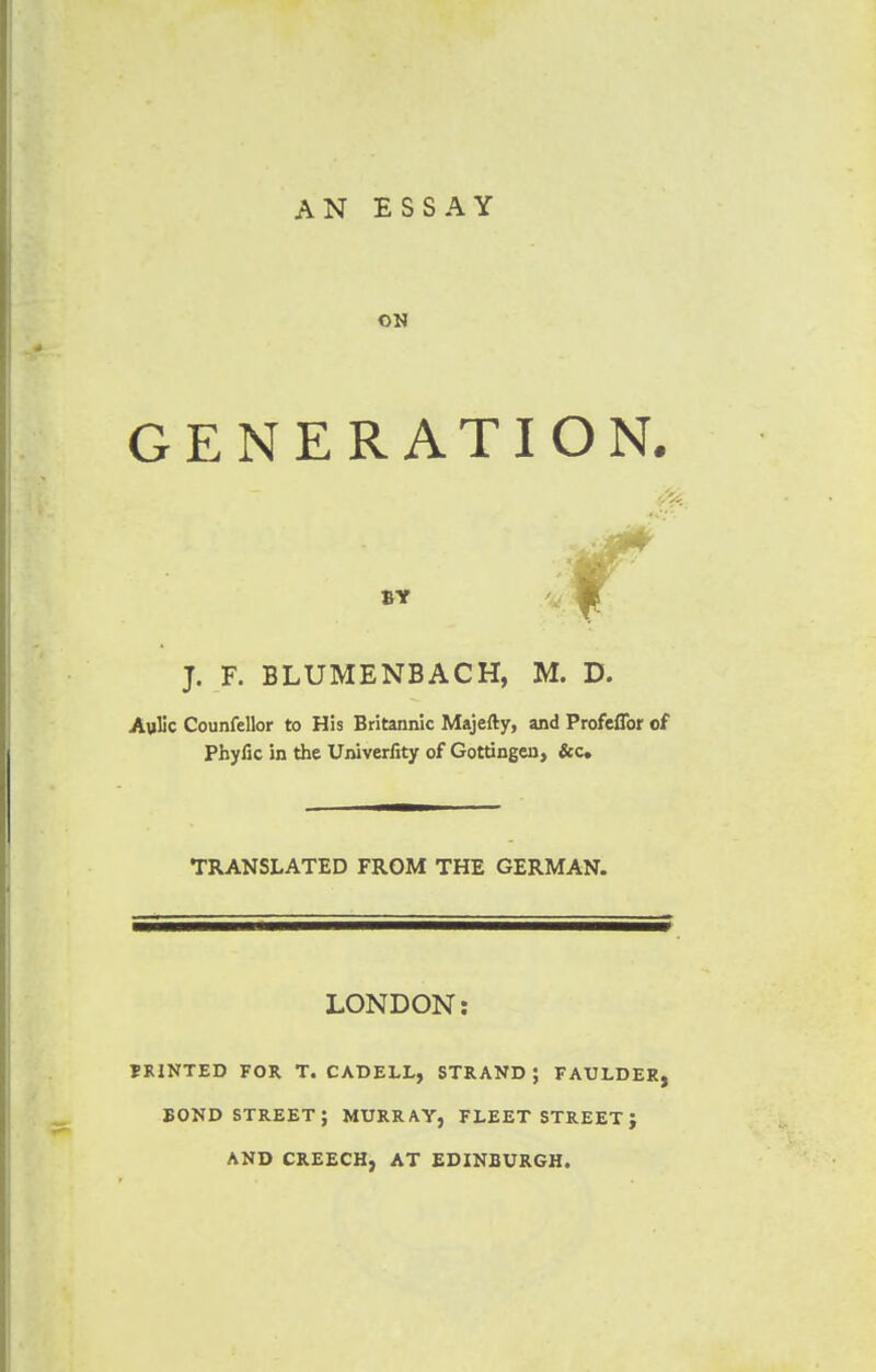 AN ESSAY ON GENERATION. BY J. F. BLUMENBACH, M. D. Avilic Counfellor to His Britannic Majefty, and Profeflbr of Phyfic in the Univerfity of Gottingcn, &c TRANSLATED FROM THE GERMAN. LONDON: PRINTED FOR T. CADELL, STRAND J FAULDER BOND STREET; MURRAY, FLEET STREET J AND CREECH. AT EDINBURGH.