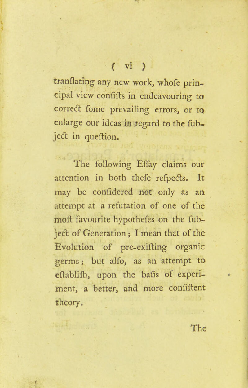 tranflating any new work, whofe prin- cipal view confifts in endeavouring to correct fome prevailing errors, or tQ enlarge our ideas in regard to the fub- ject in queftion. The following EfTay claims our attention in both thefe refpects. It may be confidered not only as an attempt at a refutation of one of the moll favourite hypothefes on the fub- ject of Generation ; I mean that of the Evolution of pre-exifting organic germs; but alfo, as an attempt to eftablifh, upon the bafis of experi- ment, a better, and more confiftent theory. The