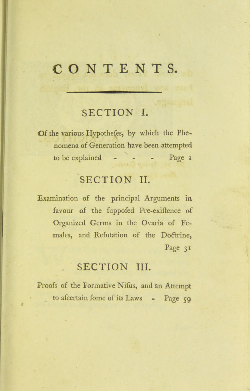 CONTENTS. SECTION I. Of the various Hypothecs, by which the Phe- nomena of Generation have been attempted to be explained ... Page i SECTION II. Examination of the principal Arguments in favour of the fuppofed Pre-exiftence of Organized Germs in the Ovaria of Fe- males, and Refutation of the Doctrine, Page 31 SECTION III. Proofs of the Formative Nifus, and an Attempt to afcertain fome of its Laws - Page 59