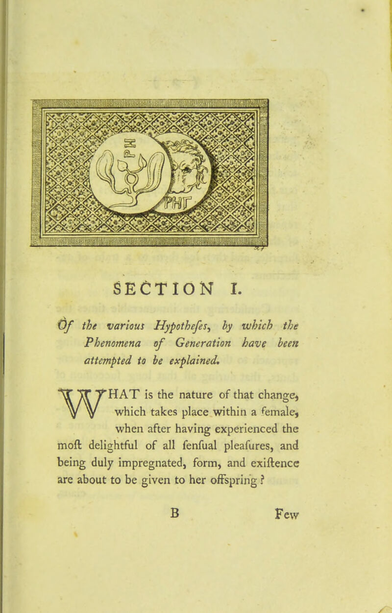 Of the various Hypothefes^ by which the Phenomena of Generation have been attempted to be explained. WHAT is the nature of that change, which takes place within a female, when after having experienced the moll delightful of all fenfual pleafures, and being duly impregnated, form, and exiftence are about to be given to her offspring ? B Few