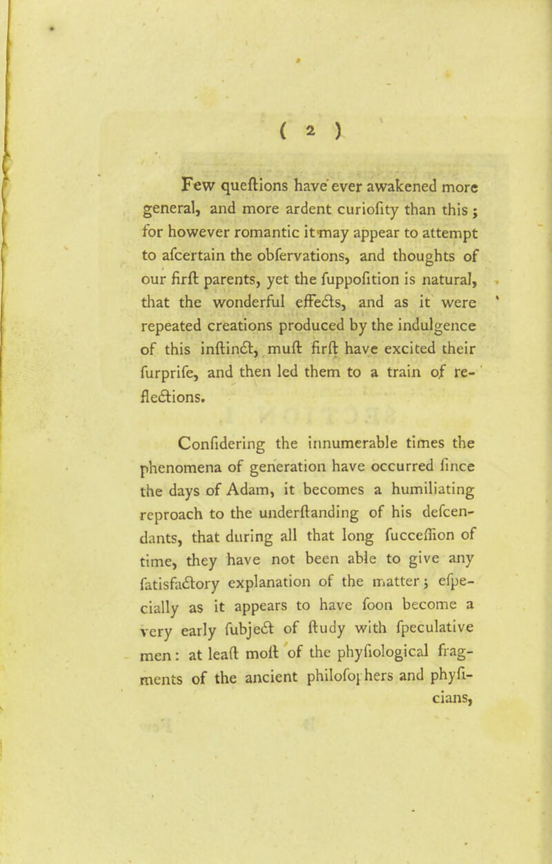 Few queftions have ever awakened more general, and more ardent curiofity than this j for however romantic it>may appear to attempt to afcertain the obfervations, and thoughts of our firft. parents, yet the fuppofition is natural, that the wonderful effects, and as it were repeated creations produced by the indulgence of this inftinct, muft firft have excited their furprife, and then led them to a train of re- flections. Confidering the innumerable times the phenomena of generation have occurred fince the days of Adam, it becomes a humiliating reproach to the underftanding of his defcen- dants, that during all that long fucceffion of time, they have not been able to give any fatisfactory explanation of the matter; efpe- cially as it appears to have foon become a very early fubject. of ftudy with fpeculative men: at lead molt of the phyfiological frag- ments of the ancient philofoj hers and phyfi- cians,