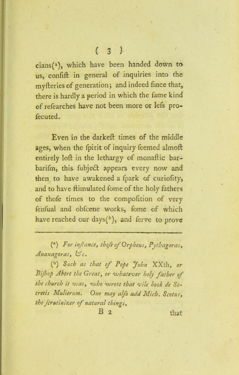 cians(1), which have been handed down to us, confift in general of inquiries into the myfteries of generation; and indeed fince that, there is hardly a period in which the fame kind of refearches have not been more or lefs pro- fecuted. Even in the darkeft times of the middle ages, when the fpirit of inquiry feemed almoft entirely loft in the lethargy of monaftic bar- barifm, this fubject appears every now and then to have awakened a fpark of curiofity, and to have ilimulated fome of the holy fathers of thofe times to the compofition of very fenfual and obfcene works, fome of which have reached our days(b), and ferve to prove (*) For inftance, thofe of Orpheus, Pythagoras, Anaxagoras, Effc. (b) Such as that of Pope John XXth, or Hijhcp Abert the Great, or whatever holy father of the church it was, who wrote that <vile book de Se- cretis Mulierum. One may alfo add Mich. Scotus, the fcrutinizer of natural things. B 2 that