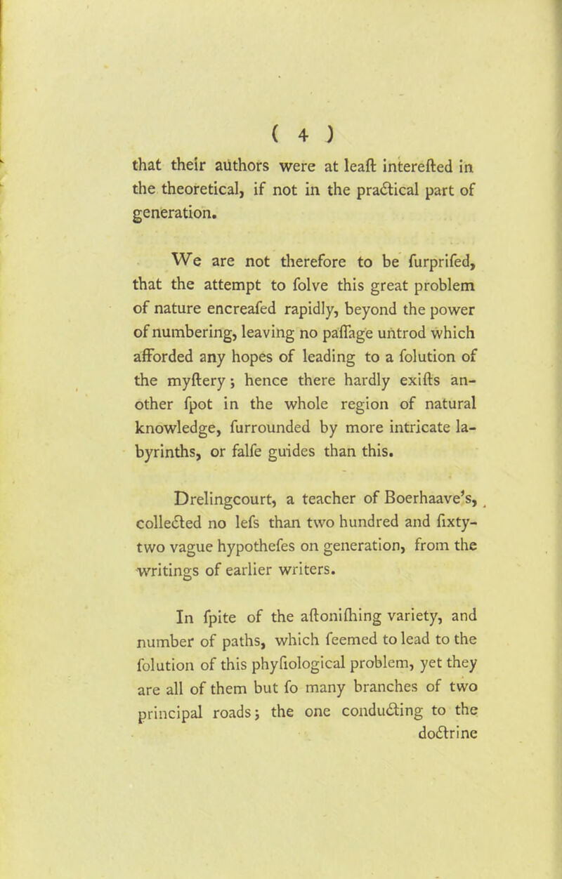 that their authors were at leaft interefted in the theoretical, if not in the practical part of generation. We are not therefore to be furprifed, that the attempt to folve this great problem of nature encreafed rapidly, beyond the power of numbering, leaving no paflage untrod which afforded any hopes of leading to a folution of the myftery ; hence there hardly exifts an- other fpot in the whole region of natural knowledge, furrounded by more intricate la- byrinths, or falfe guides than this. Drelingcourt, a teacher of Boerhaave's, collected no lefs than two hundred and fixty- two vague hypothefes on generation, from the writings of earlier writers. In fpite of the aftoniftiing variety, and number of paths, which feemed to lead to the folution of this phyliological problem, yet they are all of them but fo many branches of two principal roads; the one conducting to the doctrine