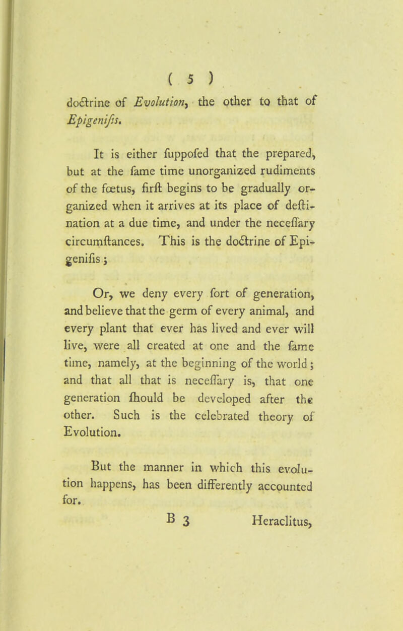 do&rine of Evolution, the other to that of EpigenifiS. It is either fuppofed that the prepared, but at the fame time unorganized rudiments of the foetus, firft begins to be gradually or- ganized when it arrives at its place of defti- nation at a due time, and under the neceflary circumftances. This is the doctrine of Epi- genifis; Or, we deny every fort of generation, and believe that the germ of every animal, and every plant that ever has lived and ever will live, were all created at one and the fame time, namely, at the beginning of the world ; and that all that is necelTary is, that one generation fhould be developed after the other. Such is the celebrated theory of Evolution. But the manner in which this evolu- tion happens, has been differently accounted for. B 3 Heraclitus,