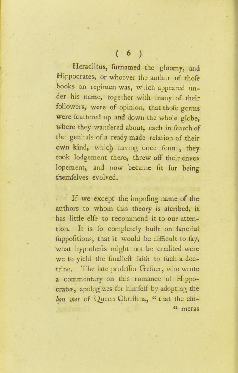 HeracRus, furnamed the gloomy, and Hippocrates, or whoever the author of thofe books on regimen was, which appeared un- der his name, toge.hcr with many of their followers, were of opinion, that thofe germs were fcattered up and down the whole globe, where they wandered about, each in fearch of the genitals of a ready made relation of their own kind, wfa ch having or.ce foun , they took lodgement there, threw off their envei lopement, and now became fit for being themfelves evolved. If we except the impofing name of the authors to whom this theory is alcribed, it has little elfe to recommend it to our atten- tion. It is fo completely built on fanciful fuppofitions, that it would be difficult to fay, what hypothefis might not be credited were we to yield the fmallefr. faith to fuch a doc- trine. The late profcffor Gefncr, who wrote a commentary on this romance of Hippo- crates, apologizes for himfelf by adopting the ion mot of Queen Chriftina,  that the chi-  meras