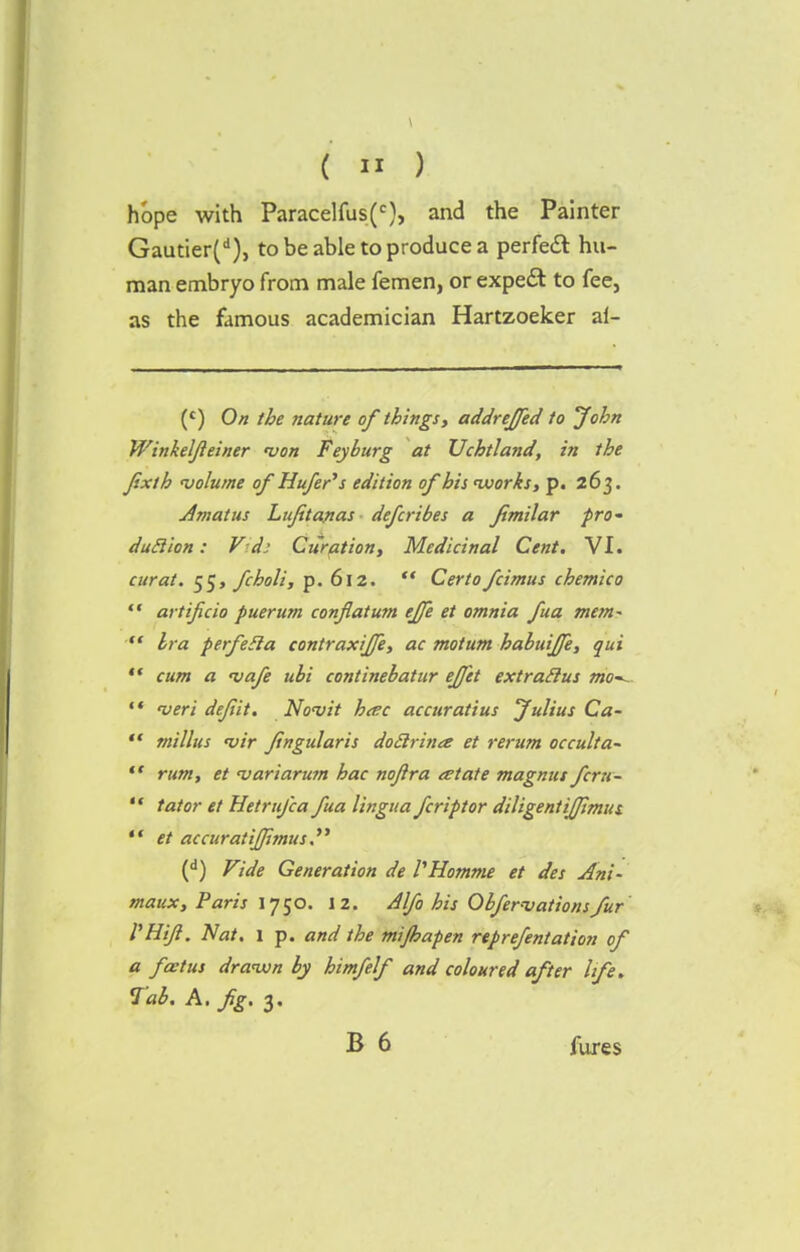 hope with Paracelfus(c), and the Painter Gautier(d), to be able to produce a perfect hu- man embryo from male femen, or expert to fee, as the famous academician Hartzoeker ai- (c) On the nature of things, addreffed to John Winkeljleiner von Fey burg at Uchtland, in the Jixth 'volume of Hufer's edition of his nvorks, p. 263. Amatus Lujitanas defcribes a fimilar pro- dutlion: V-d: Curation, Medicinal Cent. VI. curat. 55, fcholi, p. 612.  Certo fcimus chemico ** artificio puerum conflatum ejfe et omnia fua mem-  bra perfeSla contraxiffe, ac mot urn habuijfe, qui  cum a 'vaje ubi continebatur ejfet extratlus mo-^ 14 veri dejiit. Novit h<ec accuratius Julius Ca-  millus <vir fingidaris doilrina et rerum occulta-  rum, et <variarum hac nojlra tetate magnus fcru-  tat or et Hetrufca fua lingua fcriptor diligent ijjimus.  et accuratij/imus. (d) Vide Generation de VHomme et des Ani- maux, Paris 1750. 12. Alfo his Obfer-vationsfur VHiJl. Nat. l p. and the mijhapen reprefentation of a fa:tus drawn by himfelf and coloured after life. Tab. A. fig. 3. B 6 fares