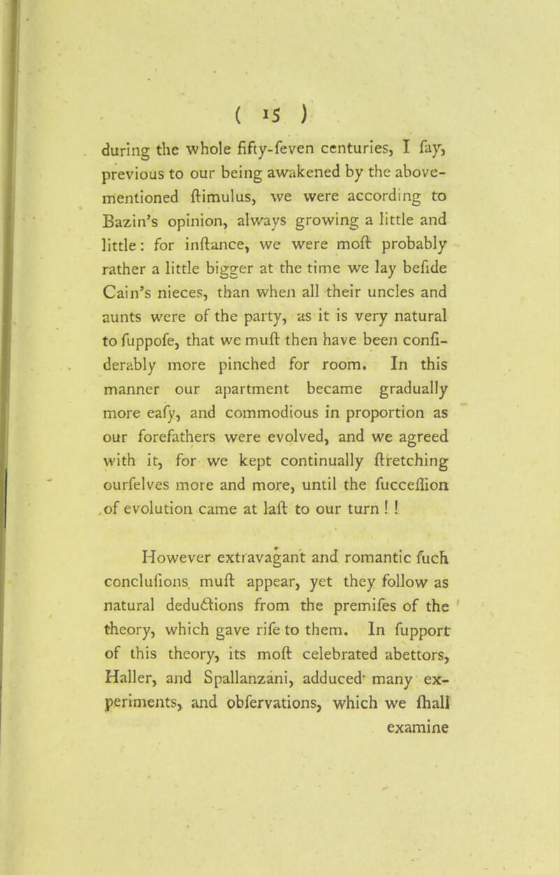 during the whole fifty-feven centuries, I fay, previous to our being awakened by the above- mentioned ftimulus, we were according to Bazin's opinion, always growing a little and little: for inftance, we were moft probably rather a little bigger at the time we lay befide Cain's nieces, than when all their uncles and aunts were of the party, as it is very natural to fuppofe, that we muft then have been confi- derably more pinched for room. In this manner our apartment became gradually more eafy, and commodious in proportion as our forefathers were evolved, and we agreed with it, for we kept continually ftretching ourfelves more and more, until the fuccefliort ,of evolution came at laft to our turn ! ! However extravagant and romantic fuch conclufions muft appear, yet they follow as natural deductions from the premifes of the theory, which gave rife to them. In fupport of this theory, its moft celebrated abettors, Haller, and Spallanzani, adduced many ex- periments, and obfervations, which we (hall examine