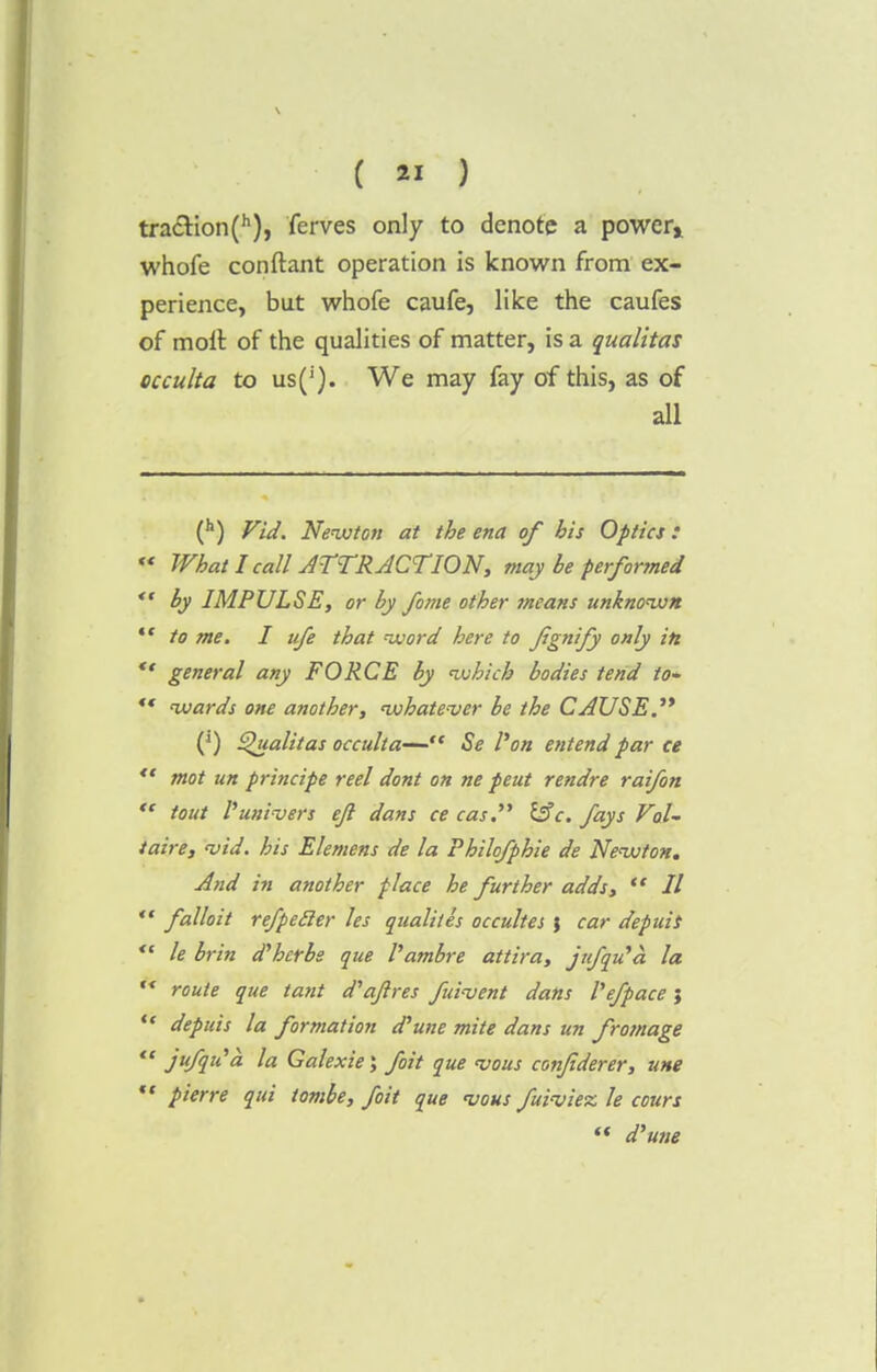 tracHon(h), ferves only to denote a powery whofe conftant operation is known from ex- perience, but whofe caufe, like the caufes of molt of the qualities of matter, is a qualitas occulta to us('). We may fay of this, as of all (h) Fid. Newton at the ena of bis Optics:  What I call ATTRACTION, may be perfonned  by IMPULSE, or by fo/ne other means unknown  to me. I ufe that word here to fignify only in  general any FORCE by which bodies tend to* ** wards one another, whatever be the CAUSE.'* (J) Qualitas occulta— Se Von entend par ce *' mot un principe reel dont on ne peut rendre raifon *' tout Puni-vers eji dans ce cas. &c. fays Vol- taire, <vid. his Elemens de la Philofphie de Newton. And in another place he further adds,  II  falloit refpecler les qualitis occultes ; car depuis ** le brin d'herbe que I'ambre attira, jufqu'a la r< route que tant d'afres fui-vent dans I'efpace j  depuis la formation (Tune mite dans un fromage  juflu'a la Galexie; foit que vous conjiderer, une  pierre qui tombe, foit que njous fuiviez le cours  d'une