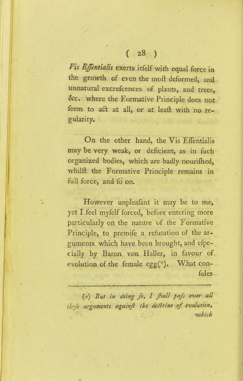 Vh EJentialis exerts itfelf with equal force in the growth of even the rnoft deformed, and unnatural excrefcences of plants, and trees, &c. where the Formative Principle does not feem to a<St at all, or at leaft with no re- gularity. On the other hand, the Vis Eflentialis may be very weak, or deficient, as in fuch organized bodies, which are badly nouriftied, whilft the Formative Principle remains in full force, and fo on. However unpleafant it may be to me, yet I feel myfelf forced, before entering more particularly on the nature of the Formative Principle, to premife a refutation of the ar- guments which have been brought, and efpe- cially by Baron von Haller, in favour of evolution of the female egg(°). What con- foles (o) But in doing fo, I /ball pa/s over all thffo arguments againji the dodrine of evolution, which