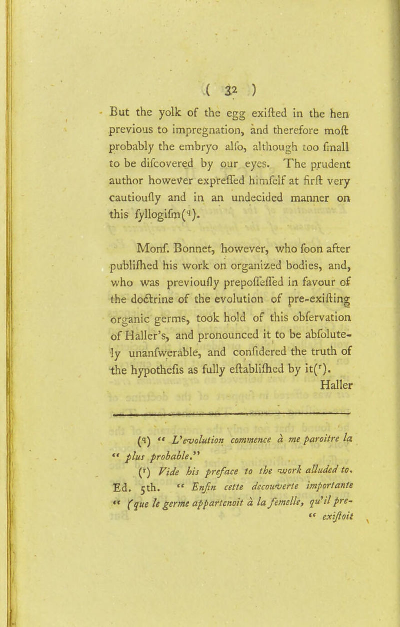 But the yolk of the egg exifted in the hen previous to impregnation, and therefore moft probably the embryo alio, although too fmall to be difcovered by our eyes. The prudent author however expreffed himfelf at firft very cautioufly and in an undecided manner on this fyllogifm(q). Monf. Bonnet, however, who foon after publiflied his work on organized bodies, and, who was previoufly prepofleffed in favour of the doctrine of the evolution of pre-exiiling organic germs, took hold of this obfervation of Haller's, and pronounced it to be abfolute- ly unanfwerable, and confidered the truth of the hypothefis as fully eftabliftied by it(r). Haller (i)  Vevolution commence a me paroitre la  plus probable. (r) Vide his preface to the -work alluded to. Ed. 5 th.  Enfin cette decowver/e import ante  (que le germe appartenoit a la femelle, qu'il pre-  exijloit