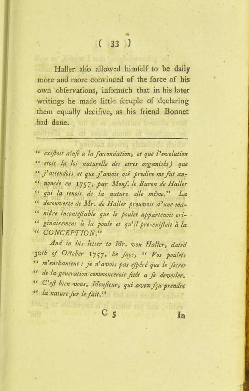 Haller alfo allowed himfelf to be daily more and more convinced of the force of his own obfervations, infomuch that in his later writings he made little fcruple of declaring them equally decifive, as his friend Bonnet had done. '■' exijloit ainfi a la fcecondation, et que devolution  etoit la lot naturelle des etres organises J que  j'attendois et que j'avois ose predire me fut a/i-  noncee en 1757, par Monf. le Baron de Haller  qui la tenoit de la nature elle mime. La  decowverte de Mr. de Haller prowvoit d'une ma-  niere incontejlable que le poulet appartenoit ori-  ginairement a la poule et qu'il pre-exifoit a la  CONCEPTION. And in his letter to Mr. <von Haller, dated 30th of Oaober 1757, he fays,  Vos poulets  m'enchantent: je n'avois pas efpiti que le fecret  de la generation commonceroit fitot a fe devoiler. C'eft bien <vous, Monfteur, qui avez f$u prendre  la nature fur le fait. In