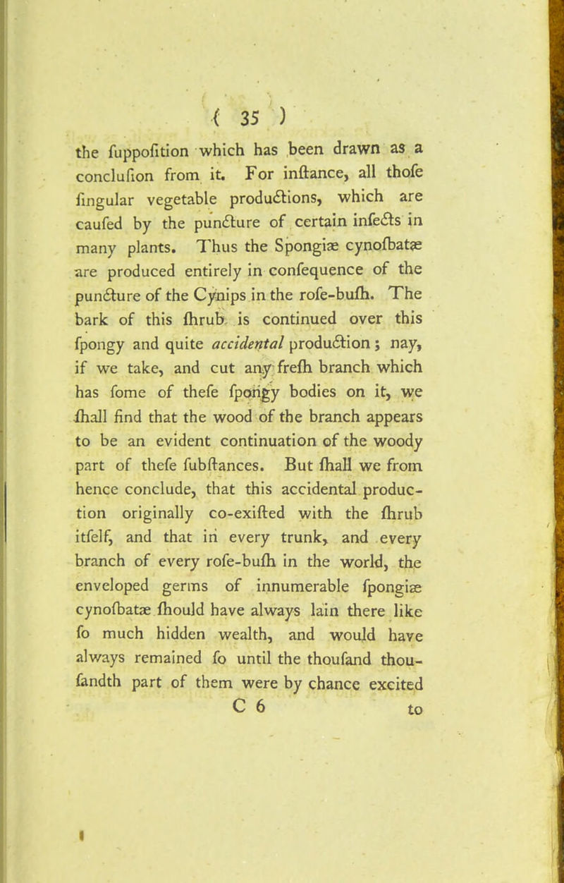 the fuppofition which has been drawn as a conclufion from it. For inftance, all thofe fingular vegetable productions, which are caufed by the puncture of certain infects in many plants. Thus the Spongiae cynofbatje are produced entirely in confequence of the puncture of the Cynips in the rofe-bufh. The bark of this fhrub, is continued over this fpongy and quite accidental production; nay, if we take, and cut any frefh branch which has fome of thefe fpongy bodies on it, we ihall find that the wood of the branch appears to be an evident continuation of the woody part of thefe fubftances. But fhall we from hence conclude, that this accidental produc- tion originally co-exifted with the flirub itfelf, and that in every trunk, and every branch of every rofe-bufh in the world, the enveloped germs of innumerable fpongise cynofbatae fhould have always lain there like fo much hidden wealth, and would have always remained fo until the thoufand thou- fandth part of them were by chance excited C 6 to