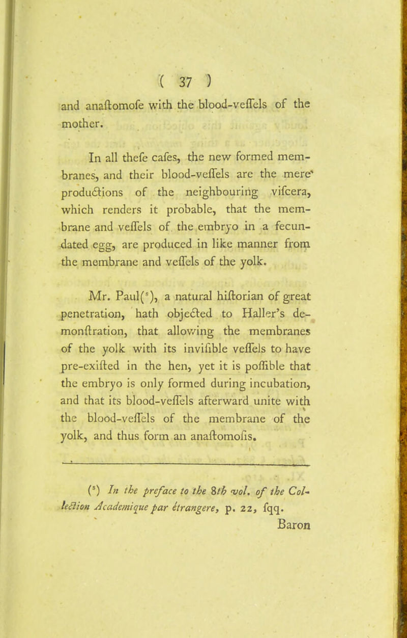 and anaftomofe with the blood-vclTcls of the mother. In all thefe cafes, the new formed mem- branes, and their blood-veflels are the mere' productions of the neighbouring vifcera, which renders it probable, that the mem- brane and veflels of the embryo in a fecun- dated egg, are produced in like manner from the membrane and veflels of the yolk. Mr. Paul(s), a natural hiftorian of great penetration, hath objected to Haller's de- monstration, that allowing the membranes of the yolk with its inviiible veflels to have pre-exifted in the hen, yet it is poflible that the embryo is only formed during incubation, and that its blood-veflels afterward unite with the blood-veflels of the membrane of the yolk, and thus form an anaftomofis. (s) the preface to the 8th vol. of the Col- lection dcademique par itr angere, p. 22, fqq. Baron