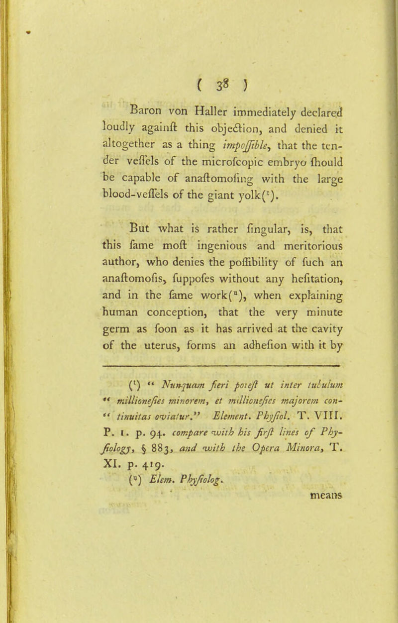 ( 3« ) Baron von Haller immediately declared loudly againft this objection, and denied it altogether as a thing impcfftble, that the ten- der veffels of the microfcopic embryo fhould be capable of anaftomofmg with the large blood-veffels of the giant yolk(l). But what is rather fingular, is, that this fame moft ingenious and meritorious author, who denies the poflibility of fuch an anaftomofis, fuppofes without any hefitation, and in the fame work(u), when explaining human conception, that the very minute germ as foon as it has arrived at the cavity of the uterus, forms an adhefion with it by (l) '* Nun-juam fieri poieft ut inter tululum  millionejies minorem, et millionsjics majorem con-  tinuitas oviaiur. Element. Phyjiol. T. VIII. P. I. p. 94. compare with his Jirjl lines of Phjr- fiology, § 883, and 'with the Opera Minora, T. XI. p. 419. (u) Elem. Phyfiolog. means