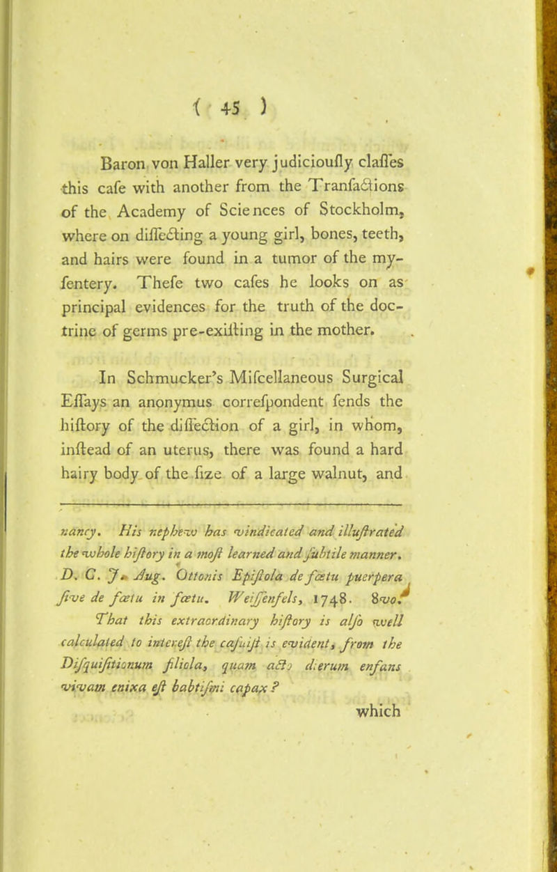 Baron von Haller very judicioufly clafles this cafe with another from the Tranfactions of the Academy of Sciences of Stockholm, where on difle&ing a young girl, bones, teeth, and hairs were found in a tumor of the my- fentery. Thefe two cafes he looks on as principal evidences for the truth of the doc- trine of germs pre-exiiting in the mother. In Schmucker's Mifcellaneous Surgical Eflays an anonymus correfpondent fends the hiftory of the diflection of a girl, in whom, inftead of an uterus, there was found a hard hairy body of the fize of a large walnut, and nancy. His nepbevj has vindicated and illuft rated the 'whole hi/lory in a moji learned and juhtile manner. D. C. J * -dug. Ottonis Epiftola de fastu puerpera five de faetu in fcetu. Weifenfels, 1748. 8w/ That this extraordinary hiftory is alfo tivell calculated to inter eft the cafuiji is evident, from the Difquifitionum ftliola, quam aflj cLerum enfans vivam emxa eft babtifyti capax ? which