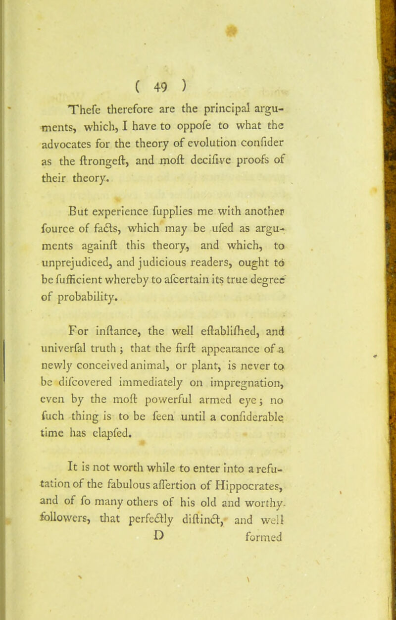 Thefe therefore are the principal argu- ments, which, I have to oppofe to what the advocates for the theory of evolution confider as the ftrongeft, and moft deciflve proofs of their theory. But experience fupplies me with another fource of fa&s, which may be ufed as argu- ments againft this theory, and which, to unprejudiced, and judicious readers, ought to be fufficient whereby to afcertain its true degree of probability. For inftance, the well eftablifhed, and univerfal truth ; that the firft appearance of a newly conceived animal, or plant, is never to be difcovered immediately on impregnation, even by the moft powerful armed eye; no fuch thing is to be feen until a confiderable time has elapfed. It is not worth while to enter into a refu- tation of the fabulous afTertion of Hippocrates, and of fo many others of his old and worthy, followers, that perfeftly diftincl:, and well formed